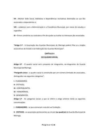 P á g i n a 4 | 26
VII - Montar Sede Social, biblioteca e dependências recreativas destinadas ao uso dos
associados e dependentes e;
VIII - colaborar com a Administração e a Previdência Municipal, por meios de estudos e
sugestões.
IX – firmar convênios ou contratos a fim de ajudar ou tutelar os interesses dos associados.
“Artigo 3.º - A Associação dos Guardas Municipais de Maringá poderá filiar-se a órgãos
associativos do Estado e da Federação das Guardas Municipais”.
CAPÍTULO II
DO QUADRO SOCIAL
Artigo 4.º - O quadro social será composto de integrantes, ex-integrantes da Guarda
Municipal de Maringá.
“Parágrafo único - o quadro social é constituído por um número ilimitado de associados,
distinguidos nas seguintes categorias”;
I - FUNDADORES;
II - EFETIVOS;
III - CONTRIBUINTES;
IV - HONORÁRIOS;
V - BENEMÉRITOS.
Artigo 5.º - As categorias sociais a que se refere o artigo anterior terão as seguintes
conceituações:
I - FUNDADORES - os que assinaram a ata de sua fundação;
II - EFETIVOS - os associados pertencentes ao círculo (ou quadros) da Guarda Municipal de
Maringá;
 