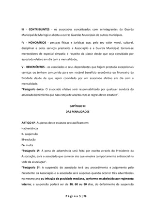 P á g i n a 5 | 26
III - CONTRIBUINTES - os associados conceituados com ex-integrantes da Guarda
Municipal de Maringá e aberta a outras Guardas Municipais de outros municípios.
IV - HONORÁRIOS - pessoas físicas e jurídicas que, pelo seu valor moral, cultural,
disciplinar e pelos serviços prestados a Associação e a Guarda Municipal, tornam-se
merecedores de especial simpatia e respeito da classe desde que seja convidado por
associado efetivo em dia com a mensalidade;
V - BENEMÉRITOS - os associados e seus dependentes que hajam prestado excepcionais
serviços ou tenham concorrido para um notável benefício econômico ou financeiro da
Entidade desde de que sejam convidado por um associado efetivo em dia com a
mensalidade.
“Parágrafo único: O associado efetivo será responsabilizado por qualquer conduta do
associado benemérito que não esteja de acordo com as regras deste estatuto”.
CAPÍTULO III
DAS PENALIDADES
ARTIGO 6º- As penas deste estatuto se classificam em:
I-advertência
II- suspensão
III-exclusão
IV- multa
“Parágrafo 1º: A pena de advertência será feita por escrito através do Presidente da
Associação, para o associado que cometer ato que envolva comportamento antissocial na
sede da associação”.
“Parágrafo 2º: A suspensão do associado terá seu procedimento e julgamento pelo
Presidente da Associação e o associado será suspenso quando ocorrer três advertências
no mesmo ano ou infração de gravidade mediana, conforme estabelecido por regimento
interno; a suspensão poderá ser de 30, 60 ou 90 dias, do deferimento da suspensão
 
