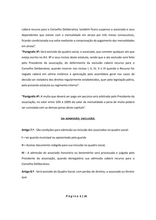 P á g i n a 6 | 26
caberá recurso para o Conselho Deliberativo, também ficara suspenso o associado e seus
dependentes que estiver com a mensalidade em atraso por três meses consecutivos,
ficando condicionada sua volta mediante a comprovação do pagamento das mensalidades
em atraso”.
“Parágrafo 3º: Será excluído do quadro social, o associado, que cometer qualquer ato que
esteja escrito no Art. 8º e seus incisos deste estatuto, sendo que o ato exclusão será feito
pelo Presidente da associação, do deferimento da exclusão caberá recurso para o
Conselho Deliberativo; quando incorrer nos incisos I, II, IV, V e VI quando o Recurso for
negado caberá em ultima instância à apreciação pela assembleia geral nos casos da
decisão ser violadora dos direitos regularmente estabelecidos, quer pela legislação pátria,
pelo presente estatuto ou regimento interno”.
“Parágrafo 4º: A multa que deverá ser paga em pecúnia será arbitrada pelo Presidente da
associação, no valor entre 10% á 100% do valor da mensalidade a pena de multa poderá
ser cumulada com as demais penas deste capitulo”.
DA ADMISSÃO, EXCLUSÃO.
Artigo 7.º - São condições para admissão ou inclusão dos associados no quadro social:
I – ser guarda municipal ou aposentado pela guarda
II – Assinar documento redigido para sua inclusão no quadro social;
III - A admissão do associado honorário ou benemérito será processada e julgada pelo
Presidente da associação, quando denegatória sua admissão caberá recurso para o
Conselho Deliberativo.
Artigo 8.º - Será excluído do Quadro Social, com perdas de direitos, o associado ou Diretor
que:
 