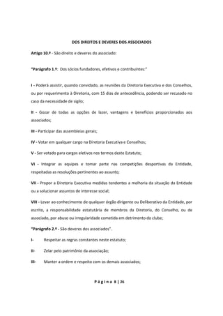 P á g i n a 8 | 26
DOS DIREITOS E DEVERES DOS ASSOCIADOS
Artigo 10.º - São direito e deveres do associado:
“Parágrafo 1.º: Dos sócios fundadores, efetivos e contribuintes:”
I - Poderá assistir, quando convidado, as reuniões da Diretoria Executiva e dos Conselhos,
ou por requerimento à Diretoria, com 15 dias de antecedência, podendo ser recusado no
caso da necessidade de sigilo;
II - Gozar de todas as opções de lazer, vantagens e benefícios proporcionados aos
associados;
III - Participar das assembleias gerais;
IV - Votar em qualquer cargo na Diretoria Executiva e Conselhos;
V - Ser votado para cargos eletivos nos termos deste Estatuto;
VI - Integrar as equipes e tomar parte nas competições desportivas da Entidade,
respeitadas as resoluções pertinentes ao assunto;
VII - Propor a Diretoria Executiva medidas tendentes a melhoria da situação da Entidade
ou a solucionar assuntos de interesse social;
VIII - Levar ao conhecimento de qualquer órgão dirigente ou Deliberativo da Entidade, por
escrito, a responsabilidade estatutária de membros da Diretoria, do Conselho, ou de
associado, por abuso ou irregularidade cometida em detrimento do clube;
“Parágrafo 2.º - São deveres dos associados”.
I- Respeitar as regras constantes neste estatuto;
II- Zelar pelo patrimônio da associação;
III- Manter a ordem e respeito com os demais associados;
 