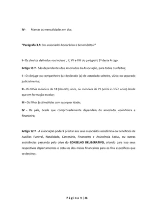 P á g i n a 9 | 26
IV- Manter as mensalidades em dia;
“Parágrafo 3.º: Dos associados honorários e beneméritos:”
I - Os direitos definidos nos incisos I, II, VII e VIII do parágrafo 1º deste Artigo.
Artigo 11.º - São dependentes dos associados da Associação, para todos os efeitos;
I - O cônjuge ou companheiro (a) declarado (a) de associado solteiro, viúvo ou separado
judicialmente;
II - Os filhos menores de 18 (dezoito) anos, ou menores de 25 (vinte e cinco anos) desde
que em formação escolar;
III - Os filhos (as) inválidas com qualquer idade;
IV - Os pais, desde que comprovadamente dependam do associado, econômica e
financeira;
Artigo 12.º - A associação poderá prestar aos seus associados assistência ou benefícios de
Auxílios Funeral, Natalidade, Carcerário, Financeiro e Assistência Social, ou outras
assistências passando pelo crivo do CONSELHO DELIBERATIVO, criando para isso seus
respectivos departamentos e dotá-los dos meios financeiros para os fins específicos que
se destinar;
 