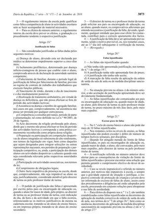 Diário da República, 1.ª série — N.º 171 — 2 de Setembro de 2010                                                    3873

   3 — O regulamento interno da escola pode qualificar            3 — O director de turma ou o professor titular da turma
como falta a comparência do aluno às actividades escolares     pode solicitar aos pais ou encarregado de educação, ou
sem se fazer acompanhar do material necessário.                ao aluno, quando maior, os comprovativos adicionais que
   4 — Para os efeitos do número anterior, o regulamento       entenda necessários à justificação da falta, devendo, igual-
interno da escola deve prever os efeitos, a graduação e o      mente, qualquer entidade que para esse efeito for contac-
procedimento tendente à respectiva justificação.               tada, contribuir para o correcto apuramento dos factos.
                                                                  4 — A justificação da falta deve ser apresentada previa-
                        Artigo 19.º                            mente, sendo o motivo previsível, ou, nos restantes casos,
                                                               até ao 3.º dia útil subsequente à verificação da mesma.
                    Justificação de faltas
                                                                  5 — (Revogado.)
  1 — São consideradas justificadas as faltas dadas pelos
seguintes motivos:                                                                     Artigo 20.º
   a) Doença do aluno, devendo esta ser declarada por                              Faltas injustificadas
médico se determinar impedimento superior a cinco dias             1 — As faltas são injustificadas quando:
úteis;
   b) Isolamento profiláctico, determinado por doença             a) Não tenha sido apresentada justificação, nos termos
infecto-contagiosa de pessoa que coabite com o aluno,          do n.º 1 do artigo 19.º;
comprovada através de declaração da autoridade sanitária          b) A justificação tenha sido apresentada fora do prazo;
competente;                                                       c) A justificação não tenha sido aceite;
   c) Falecimento de familiar, durante o período legal de         d) A marcação da falta resulte da aplicação da ordem
justificação de faltas por falecimento de familiar, previsto   de saída da sala de aula ou de medida disciplinar sancio-
no regime do contrato de trabalho dos trabalhadores que        natória.
exercem funções públicas;
   d) Nascimento de irmão, durante o dia do nascimento            2 — Na situação prevista na alínea c) do número ante-
e o dia imediatamente posterior;                               rior, a não aceitação da justificação apresentada deve ser
   e) Realização de tratamento ambulatório, em virtude de      devidamente fundamentada.
doença ou deficiência, que não possa efectuar-se fora do          3 — As faltas injustificadas são comunicadas aos pais
período das actividades lectivas;                              ou encarregados de educação ou, quando maior de idade,
   f) Assistência na doença a membro do agregado familiar,     ao aluno, pelo director de turma ou pelo professor titular
nos casos em que, comprovadamente, tal assistência não         de turma, no prazo máximo de três dias úteis, pelo meio
possa ser prestada por qualquer outra pessoa;                  mais expedito.
   g) Comparência a consultas pré-natais, período de parto
e amamentação, tal como definido na Lei n.º 90/2001, de                                Artigo 21.º
20 de Agosto;                                                                     Excesso grave de faltas
   h) Acto decorrente da religião professada pelo aluno,
                                                                  1 — No 1.º ciclo do ensino básico o aluno não pode dar
desde que o mesmo não possa efectuar-se fora do período
                                                               mais de 10 faltas injustificadas.
das actividades lectivas e corresponda a uma prática co-          2 — Nos restantes ciclos ou níveis de ensino, as faltas
mummente reconhecida como própria dessa religião;              injustificadas não podem exceder o dobro do número de
   i) Preparação ou participação em competições desporti-      tempos lectivos semanais, por disciplina.
vas de alunos integrados no subsistema do alto rendimento,        3 — Quando for atingido metade do limite de faltas
nos termos da legislação em vigor, bem como daqueles           injustificadas, os pais ou encarregados de educação ou,
que sejam designados para integrar selecções ou outras         quando maior de idade, o aluno, são convocados, pelo meio
representações nacionais, nos períodos de preparação e par-    mais expedito, pelo director de turma ou pelo professor
ticipação competitiva, ou, ainda, a participação dos demais    titular de turma.
alunos em actividades desportivas e culturais quando esta         4 — A notificação referida no número anterior deve
seja considerada relevante pelas respectivas autoridades       alertar para as consequências da violação do limite de
escolares;                                                     faltas injustificadas e procurar encontrar uma solução que
   j) Participação em actividades associativas, nos termos     permita garantir o cumprimento efectivo do dever de as-
da lei;                                                        siduidade.
   k) Cumprimento de obrigações legais;                           5 — Caso se revele impraticável o referido no número
   l) Outro facto impeditivo da presença na escola, desde      anterior, por motivos não imputáveis à escola, e sempre
que, comprovadamente, não seja imputável ao aluno ou           que a gravidade especial da situação o justifique, a res-
seja, justificadamente, considerado atendível pelo director    pectiva comissão de protecção de crianças e jovens deve
de turma ou pelo professor titular de turma.                   ser informada do excesso de faltas do aluno, assim como
                                                               dos procedimentos e diligências até então adoptados pela
   2 — O pedido de justificação das faltas é apresentado       escola, procurando em conjunto soluções para ultrapassar
por escrito pelos pais ou encarregado de educação ou,          a sua falta de assiduidade.
quando o aluno for maior de idade, pelo próprio, ao director      6 — Para efeitos do disposto nos n.os 1 e 2, são também
de turma ou ao professor titular da turma, com indicação       contabilizadas como faltas injustificadas as decorrentes da
do dia, da hora e da actividade em que a falta ocorreu,        aplicação da medida correctiva de ordem de saída da sala
referenciando-se os motivos justificativos da mesma na         de aula, nos termos do n.º 5 do artigo 26.º, bem como as
caderneta escolar, tratando-se de aluno do ensino básico,      ausências decorrentes da aplicação da medida disciplinar
ou em impresso próprio, tratando-se de aluno do ensino         sancionatória de suspensão prevista na alínea c) do n.º 2
secundário.                                                    do artigo 27.º
 