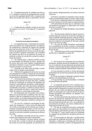 3866                                                     Diário da República, 1.ª série — N.º 171 — 2 de Setembro de 2010

    9 — Complementarmente às medidas previstas no               qual constam, obrigatoriamente, em termos concretos
 n.º 2, compete ao director do agrupamento de escolas           e precisos:
 ou escola não agrupada decidir sobre a reparação dos
                                                                   a) Os factos cuja prática é imputada ao aluno, devida-
 danos provocados pelo aluno no património escolar.             mente circunstanciados quanto ao tempo, modo e lugar;
                                                                   b) Os deveres violados pelo aluno, com referência ex-
                        Artigo 28.º                             pressa às respectivas normas legais ou regulamentares;
                                                                   c) Os antecedentes do aluno que se constituem como
                            [...]
                                                                circunstâncias atenuantes ou agravantes nos termos
   1 — A aplicação das medidas correctivas previstas            previstos no artigo 25.º;
 nas alíneas a) a e) do n.º 2 do artigo 26.º é cumulável           d) A proposta de medida disciplinar sancionatória
 entre si.                                                      aplicável.
   2— .....................................
   3— .....................................                        10 — Do documento referido no número anterior é
                                                                extraída cópia que, no prazo de um dia útil, é entregue ao
                                                                aluno, mediante notificação pessoal, sendo de tal facto,
                        Artigo 43.º                             e durante esse mesmo período de tempo, informados os
           Tramitação do procedimento disciplinar               pais ou o respectivo encarregado de educação, quando
                                                                o aluno for menor de idade.
    1 — A competência para a instauração de procedi-               11 — No caso da medida disciplinar sancionatória
 mento disciplinar por comportamentos susceptíveis              ser a transferência de escola, a mesma é comunicada
 de configurarem a aplicação de alguma das medidas              para decisão do director regional de educação, no prazo
 previstas nas alíneas d) e e) do n.º 2 do artigo 27.º é do     de um dia útil.
 director do agrupamento de escolas ou escola não agru-            12 — A decisão é passível de recurso hierárquico, de
 pada, devendo o despacho instaurador e de nomeação             acordo com o estipulado no artigo 50.º
 do instrutor, que deve ser um professor da escola, ser
 proferido no prazo de um dia útil a contar do conheci-                                Artigo 47.º
 mento da situação.
                                                                                           [...]
    2 — No mesmo prazo, o director notifica os pais
 ou encarregados de educação do aluno, quando este                 1 — No momento da instauração do procedimento
 for menor, pelo meio mais expedito, designadamente             disciplinar, mediante decisão da entidade que o instau-
 electrónico, telefónico ou por via postal simples para a       rou, ou no decurso da sua instauração por proposta do
 morada constante no seu processo.                              instrutor, o director pode decidir a suspensão preventiva
    3 — Tratando-se de aluno maior de idade, a notifi-          do aluno, mediante despacho fundamentado, sempre que:
 cação é feita ao próprio, pessoalmente.
                                                                   a) A sua presença na escola se revelar gravemente
    4 — O director do agrupamento de escolas ou escola
                                                                perturbadora do normal funcionamento das actividades
 não agrupada deve notificar o instrutor da sua nomeação
                                                                escolares;
 no mesmo dia em que profere o despacho de instauração             b) Tal seja necessário e adequado à garantia da paz
 do procedimento disciplinar.                                   pública e da tranquilidade na escola; ou
    5 — A instrução do procedimento disciplinar é efec-            c) A sua presença na escola prejudique a instrução
 tuada no prazo máximo de quatro dias úteis, contados           do procedimento disciplinar.
 da data de notificação ao instrutor do despacho que
 instaurou o procedimento disciplinar, sendo obrigato-             2 — A suspensão preventiva tem a duração que o
 riamente realizada, para além das demais diligências           director do agrupamento de escolas ou escola não agru-
 consideradas necessárias, a audiência oral dos interes-        pada considerar adequada na situação em concreto, sem
 sados, em particular do aluno e, sendo este menor de           prejuízo de, por razões devidamente fundamentadas,
 idade, do respectivo encarregado de educação.                  poder ser prorrogada até à data da decisão do proce-
    6 — Os interessados são convocados com a antece-            dimento disciplinar, não podendo, em qualquer caso,
 dência de um dia útil para a audiência oral, não cons-         exceder 10 dias úteis.
 tituindo a falta de comparência motivo do seu adia-               3 — Os efeitos decorrentes da ausência do aluno no
 mento, embora, se for apresentada justificação da falta        decurso do período de suspensão preventiva, no que
 até ao momento fixado para a audiência, esta possa ser         respeita à avaliação das aprendizagens, são determina-
 adiada.                                                        dos em função da decisão que vier a ser proferida no
    7 — No caso de o respectivo encarregado de edu-             procedimento disciplinar, nos termos estabelecidos no
 cação não comparecer, o aluno menor de idade pode              regulamento interno da escola.
 ser ouvido na presença de um docente que integre a                4 — Os dias de suspensão preventiva cumpridos
 comissão de protecção de crianças e jovens com com-            pelo aluno são descontados no cumprimento da me-
 petência na área de residência do aluno ou, no caso de         dida disciplinar sancionatória prevista na alínea d) do
 esta não se encontrar instalada, na presença do director       n.º 2 do artigo 27.º a que o aluno venha a ser condenado
 de turma.                                                      na sequência do procedimento disciplinar previsto no
    8 — Da audiência é lavrada acta de que consta o             artigo 43.º
 extracto das alegações feitas pelos interessados.                 5 — O encarregado de educação é imediatamente
    9 — Finda a instrução, o instrutor elabora, no prazo        informado da suspensão preventiva aplicada ao seu
 de um dia útil, e remete ao director do agrupamento            educando e, sempre que a avaliação que fizer das cir-
 de escolas ou escola não agrupada, um documento do             cunstâncias o aconselhe, o director do agrupamento de
 
