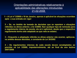 1 – A Lei nº 3/2008 e 18 de Janeiro, apenas é aplicável às situações ocorridas após  a sua entrada em vigor 2 – Se, no âmbito da tomada de decisões que se reportem a situações referidas na alínea anterior, a lei 3/2008, fizer qualquer tipo de remissão para o regulamento interno da escola, ela só é aplicável, desde que o respectivo regulamento tenha sido adaptado ao que nela se estatui; 3 – Enquanto a adaptação referida na alínea anterior não ocorrer, aplica-se, no ambito dessas decisões, o constante da Lei 30/2002 4 – Os regulamentos internos de cada escola devem seradaptados ao previsto na Lei 3/2008, impreterivelmente, até ao final do ano lectivo 2007/2008 Orientações administrativas relativamente à aplicabilidade das alterações introduzidas 21-02-2008  