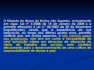 O Estatuto do Aluno do Ensino não Superior, actualmente em vigor, Lei nº 3/2008 de 18 de Janeiro de 2008  é  a primeira altera ç ão  à  Lei n.º 30/2002 de 20 de Dezembro (republicada), sendo que a experiência da sua aplicação, ao longo dos últimos quatro anos, permitiu verificar que, em muitos aspectos, o  não valoriza papel dos professores ,   não tem em conta a necessidade de uma actuação célere em situações de alteração do clima de trabalho das escolas, nem contribui eficazmente para o desenvolvimento de uma cultura de responsabilidade de alunos e pais. 