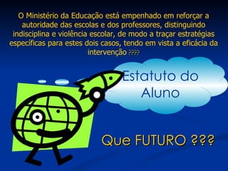Que FUTURO ??? O Ministério da Educação está empenhado em reforçar a autoridade das escolas e dos professores, distinguindo indisciplina e violência escolar, de modo a traçar estratégias específicas para estes dois casos, tendo em vista a eficácia da intervenção  ???? Estatuto do Aluno 