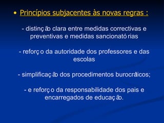 Princípios subjacentes às novas regras : - distinção clara entre medidas correctivas e preventivas e medidas sancionatórias - reforço da autoridade dos professores e das escolas - simplificação dos procedimentos burocráticos; - e reforço da responsabilidade dos pais e encarregados de educação. 