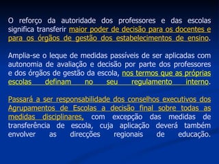 O reforço da autoridade dos professores e das escolas significa transferir  maior poder de decisão para os docentes e para os órgãos de gestão dos estabelecimentos de ensino . Amplia-se o leque de medidas passíveis de ser aplicadas com autonomia de avaliação e decisão por parte dos professores e dos órgãos de gestão da escola,  nos termos que as próprias escolas definam no seu regulamento interno . Passará a ser responsabilidade dos conselhos executivos dos Agrupamentos de Escolas a decisão final sobre todas as medidas disciplinares,  com excepção das medidas de transferência de escola, cuja aplicação deverá também envolver as direcções regionais de educação. 