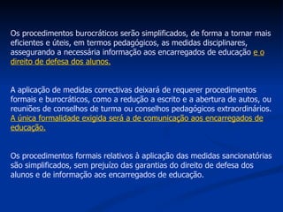 Os procedimentos burocráticos serão simplificados, de forma a tornar mais eficientes e úteis, em termos pedagógicos, as medidas disciplinares, assegurando a necessária informação aos encarregados de educação  e o direito de defesa dos alunos. A aplicação de medidas correctivas deixará de requerer procedimentos formais e burocráticos, como a redução a escrito e a abertura de autos, ou reuniões de conselhos de turma ou conselhos pedagógicos extraordinários.  A única formalidade exigida será a de comunicação aos encarregados de educação. Os procedimentos formais relativos à aplicação das medidas sancionatórias são simplificados, sem prejuízo das garantias do direito de defesa dos alunos e de informação aos encarregados de educação. 