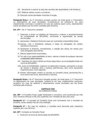 VII. Secretariar e assinar as atas das reuniões das Assembléias e da Diretoria;
VIII. Elaborar editais, avisos e circulares;
IX. Executar outras atividades inerentes à função.
Parágrafo Único - Ao 2° Secretário compete auxiliar, de modo geral, o 1°Secretário
no desempenho de suas atividades, incumbindo-se de substituí-lo em seus
impedimentos eventuais e sucedê-lo em caso de vacância assim como, desempenhar
outras atividades que lhe forem confiadas pela Diretoria.
Art. 37º - Ao 1° Tesoureiro compete:
I. Organizar e dirigir os trabalhos da Tesouraria e realizar o acompanhamento
da contabilidade da APILSEMG, verificando a regularidade da devida
escrituração;
II. Apresentar o Relatório financeiro para ser submetido à Assembléia Geral;
III.Assinar, com o Presidente cheques e todas as obrigações de caráter
econômico financeiro;
IV. Apresentar à Diretoria, mensalmente, a relação dos sócios em atraso com
suas obrigações pecuniárias;
V. Efetuar pagamentos autorizados;
VI. Ter sob a sua responsabilidade os bens, valores e títulos de qualquer natureza
e responder pelos mesmos;
VII. Depositar em banco idôneo os títulos adquiridos e as arrecadações feitas em
nome da APILSEMG;
VIII. Junto à Contabilidade, organizar os balancetes mensais, semestrais e anuais
de receita e despesa, ativo e passivo patrimoniais, bem como apresentar
orçamento para o ano seguinte;
IX. Prestar informações verbais ou escritas ao Conselho Fiscal, permitindo-lhe o
livre exame dos livros, documentos e haveres.
Parágrafo Único - Ao 2° Tesoureiro compete auxiliar, de modo geral, o 1° Tesoureiro
no desempenho de suas atividades, substituí-lo em seus impedimentos eventuais,
sucedê-lo em caso de vacância e desempenhar outras atividades que lhe forem
confiadas pela diretoria.
CAPÍTULO VIII
DO CONSELHO FISCAL
Art. 38º - O Conselho Fiscal, órgão fiscalizador e consultivo, será constituído por três
(03) membros efetivos e três (03) suplentes com mandato de dois (02) anos.
Parágrafo 1º - O mandato do Conselho Fiscal será coincidente com o mandato da
Diretoria, sendo vetada mais de uma reeleição.
Parágrafo 2º - Em caso de vacância, o mandato será assumido pelo respectivo
suplente até o seu término.
Art. 39º - Compete ao Conselho Fiscal:
I. Examinar os livros de escrituração da APILSEMG;
 