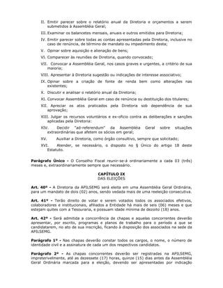 II. Emitir parecer sobre o relatório anual da Diretoria e orçamentos a serem
submetidos à Assembléia Geral;
III. Examinar os balancetes mensais, anuais e outros emitidos para Diretoria;
IV. Emitir parecer sobre todas as contas apresentadas pela Diretoria, inclusive no
caso de renúncia, de término de mandato ou impedimento desta;
V. Opinar sobre aquisição e alienação de bens;
VI. Comparecer às reuniões de Diretoria, quando convocado;
VII. Convocar a Assembléia Geral, nos casos graves e urgentes, a critério de sua
maioria;
VIII. Apresentar à Diretoria sugestão ou indicações de interesse associativo;
IX. Opinar sobre a criação de fonte de renda bem como alterações nas
existentes;
X. Discutir e analisar o relatório anual da Diretoria;
XI. Convocar Assembléia Geral em caso de renúncia ou destituição dos titulares;
XII. Apreciar os atos praticados pela Diretoria sob dependência de sua
aprovação;
XIII. Julgar os recursos voluntários e ex-oficio contra as deliberações e sanções
aplicadas pela Diretoria:
XIV. Decidir "ad-referendum" da Assembléia Geral sobre situações
extraordinárias que afetem os sócios em geral;
XV. Auxiliar a Diretoria, como órgão consultivo, sempre que solicitado;
XVI. Atender, se necessário, o disposto no § Único do artigo 18 deste
Estatuto.
Parágrafo Único - O Conselho Fiscal reunir-se-á ordinariamente a cada 03 (três)
meses e, extraordinariamente sempre que necessário.
CAPÍTULO IX
DAS ELEIÇÕES
Art. 40º - A Diretoria da APILSEMG será eleita em uma Assembléia Geral Ordinária,
para um mandato de dois (02) anos, sendo vedada mais de uma reeleição consecutiva.
Art. 41º - Terão direito de votar e serem votados todos os associados efetivos,
colaboradores e institucionais, afiliados a Entidade há mais de seis (06) meses e que
estejam quites com a Tesouraria, e possuam idade mínima de dezoito (18) anos.
Art. 42º - Será admitida a concorrência de chapas e aquelas concorrentes deverão
apresentar, por escrito, programas e planos de trabalho para o período a que se
candidatarem, no ato de sua inscrição, ficando à disposição dos associados na sede da
APILSEMG.
Parágrafo 1º - Nas chapas deverão constar todos os cargos, o nome, o número de
identidade civil e a assinatura de cada um dos respectivos candidatos.
Parágrafo 2º - As chapas concorrentes deverão ser registradas na APILSEMG,
impreterivelmente, até as dezessete (17) horas, quinze (15) dias antes da Assembléia
Geral Ordinária marcada para a eleição, devendo ser apresentadas por indicação
 