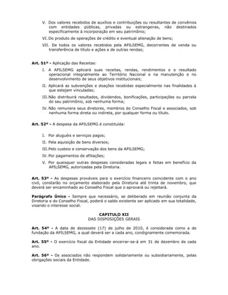 V. Dos valores recebidos de auxílios e contribuições ou resultantes de convênios
com entidades públicas, privadas ou estrangeiras, não destinados
especificamente à incorporação em seu patrimônio;
VI. Do produto de operações de crédito e eventual alienação de bens;
VII. De todos os valores recebidos pela APILSEMG, decorrentes de venda ou
transferência de título e ações e de outras rendas;
Art. 51º - Aplicação das Receitas:
I. A APILSEMG aplicará suas receitas, rendas, rendimentos e o resultado
operacional integralmente ao Território Nacional e na manutenção e no
desenvolvimento de seus objetivos institucionais;
II. Aplicará as subvenções e doações recebidas especialmente nas finalidades à
que estejam vinculadas;
III.Não distribuirá resultados, dividendos, bonificações, participações ou parcela
do seu patrimônio, sob nenhuma forma;
IV. Não remunera seus diretores, membros do Conselho Fiscal e associados, sob
nenhuma forma direta ou indireta, por qualquer forma ou título.
Art. 52º - A despesa da APILSEMG é constituída:
I. Por aluguéis e serviços pagos;
II. Pela aquisição de bens diversos;
III.Pelo custeio e conservação dos bens da APILSEMG;
IV. Por pagamentos de afiliações;
V. Por quaisquer outras despesas consideradas legais e feitas em benefício da
APILSEMG, autorizadas pela Diretoria.
Art. 53º - As despesas prováveis para o exercício financeiro coincidente com o ano
civil, constarão no orçamento elaborado pela Diretoria até trinta de novembro, que
deverá ser encaminhado ao Conselho Fiscal que o aprovará ou rejeitará.
Parágrafo Único - Sempre que necessário, se deliberado em reunião conjunta da
Diretoria e do Conselho Fiscal, poderá o saldo existente ser aplicado em sua totalidade,
visando o interesse social.
CAPITULO XII
DAS DISPOSIÇÕES GERAIS
Art. 54º - A data de dezessete (17) de julho de 2010, é considerada como a de
fundação da APILSEMG, a qual deverá ser a cada ano, condignamente comemorada.
Art. 55º - O exercício fiscal da Entidade encerrar-se-á em 31 de dezembro de cada
ano.
Art. 56º - Os associados não respondem solidariamente ou subsidiariamente, pelas
obrigações sociais da Entidade.
 
