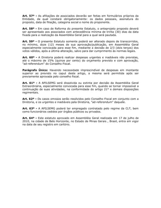 Art. 57º - As afiliações de associados deverão ser feitas em formulários próprios da
Entidade, da qual constará obrigatoriamente: os dados pessoais, assinatura do
proposto, data de filiação, categoria social e nome do proponente.
Art. 58º - Em caso de Reforma do presente Estatuto, o anteprojeto proposto deverá
ser apresentado aos associados com antecedência mínima de trinta (30) dias da data
fixada para a realização da Assembléia Geral para a qual será pautada.
Art. 59º - O presente Estatuto somente poderá ser alterado depois de transcorridos,
no mínimo, doze (12) meses de sua aprovação/publicação, em Assembléia Geral
especialmente convocada para esse fim, mediante a decisão de 2/3 (dois terços) dos
votos válidos, após a última alteração, salvo para dar cumprimento às normas legais.
Art. 60º - A Diretoria poderá realizar despesas urgentes e inadiáveis não previstas,
até o máximo de 15% (quinze por cento) do orçamento previsto e com aprovação,
"ad-referendum" do Conselho Fiscal.
Parágrafo Único: Havendo necessidade imprescindível de despesas em montante
superior ao previsto no caput deste artigo, a mesma será permitida após ser
previamente aprovada pelo conselho fiscal.
Art. 61º - A APILSEMG será dissolvida ou extinta por decisão da Assembléia Geral
Extraordinária, especialmente convocada para esse fim, quando se tornar impossível a
continuação de suas atividades, na conformidade do artigo 21° e demais disposições
regimentais.
Art. 62º - Os casos omissos serão resolvidos pelo Conselho Fiscal em conjunto com a
Diretoria, e os urgentes e inadiáveis pela Diretoria, "ad-referendum" daquele.
Art. 63º - A APILSEMG poderá ter empregado contratado pelo regime da CLT, bem
como funcionários cedidos por órgãos públicos ou privados.
Art. 64º - Este estatuto aprovado em Assembléia Geral realizada em 17 de julho de
2010, na cidade de Belo Horizonte, no Estado de Minas Gerais , Brasil, entra em vigor
na data de seu registro em cartório.
 