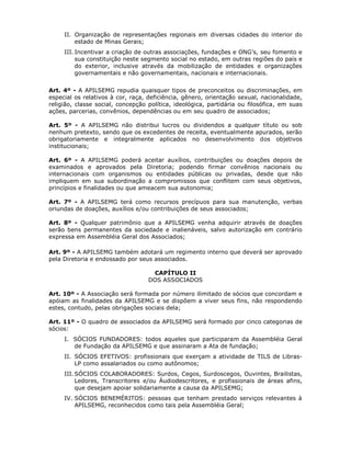 II. Organização de representações regionais em diversas cidades do interior do
estado de Minas Gerais;
III. Incentivar a criação de outras associações, fundações e ONG’s, seu fomento e
sua constituição neste segmento social no estado, em outras regiões do país e
do exterior, inclusive através da mobilização de entidades e organizações
governamentais e não governamentais, nacionais e internacionais.
Art. 4º - A APILSEMG repudia quaisquer tipos de preconceitos ou discriminações, em
especial os relativos à cor, raça, deficiência, gênero, orientação sexual, nacionalidade,
religião, classe social, concepção política, ideológica, partidária ou filosófica, em suas
ações, parcerias, convênios, dependências ou em seu quadro de associados;
Art. 5º - A APILSEMG não distribui lucros ou dividendos a qualquer título ou sob
nenhum pretexto, sendo que os excedentes de receita, eventualmente apurados, serão
obrigatoriamente e integralmente aplicados no desenvolvimento dos objetivos
institucionais;
Art. 6º - A APILSEMG poderá aceitar auxílios, contribuições ou doações depois de
examinados e aprovados pela Diretoria; podendo firmar convênios nacionais ou
internacionais com organismos ou entidades públicas ou privadas, desde que não
impliquem em sua subordinação a compromissos que conflitem com seus objetivos,
princípios e finalidades ou que ameacem sua autonomia;
Art. 7º - A APILSEMG terá como recursos precípuos para sua manutenção, verbas
oriundas de doações, auxílios e/ou contribuições de seus associados;
Art. 8º - Qualquer patrimônio que a APILSEMG venha adquirir através de doações
serão bens permanentes da sociedade e inalienáveis, salvo autorização em contrário
expressa em Assembléia Geral dos Associados;
Art. 9º - A APILSEMG também adotará um regimento interno que deverá ser aprovado
pela Diretoria e endossado por seus associados.
CAPÍTULO II
DOS ASSOCIADOS
Art. 10º - A Associação será formada por número ilimitado de sócios que concordam e
apóiam as finalidades da APILSEMG e se dispõem a viver seus fins, não respondendo
estes, contudo, pelas obrigações sociais dela;
Art. 11º - O quadro de associados da APILSEMG será formado por cinco categorias de
sócios:
I. SÓCIOS FUNDADORES: todos aqueles que participaram da Assembléia Geral
de Fundação da APILSEMG e que assinaram a Ata de fundação;
II. SÓCIOS EFETIVOS: profissionais que exerçam a atividade de TILS de Libras-
LP como assalariados ou como autônomos;
III. SÓCIOS COLABORADORES: Surdos, Cegos, Surdoscegos, Ouvintes, Brailistas,
Ledores, Transcritores e/ou Áudiodescritores, e profissionais de áreas afins,
que desejam apoiar solidariamente a causa da APILSEMG;
IV. SÓCIOS BENEMÉRITOS: pessoas que tenham prestado serviços relevantes à
APILSEMG, reconhecidos como tais pela Assembléia Geral;
 