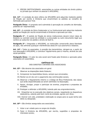 V. SÓCIOS INSTITUCIONAIS: associações ou outras entidades de direito público
ou privado que venham se associar a APILSEMG;
Art. 12º - A condição de sócio efetivo da APILSEMG será adquirida mediante pedido
de filiação por escrito à Diretoria que encaminhará os pedidos ao conselho de
Admissão para parecer final.
Parágrafo Único - A proposta será submetida à aprovação do conselho de Admissão,
podendo ser reapresentada.
Art. 13º - A condição de Sócio Colaborador e/ ou Institucional será adquirida mediante
pedido de filiação por escrito encaminhado à Diretoria e aprovado por esta.
Parágrafo 1º - O pedido de filiação de sócios institucionais deverá incluir cópia do
Estatuto ou contrato social da entidade e a procuração ou outro documento legal que
confere ao subscritor do pedido o direito de fazê-lo.
Parágrafo 2º - Integradas a APILSEMG, as instituições conservarão plena liberdade
de ação, não sofrendo quaisquer interferências desta em sua autonomia e Estatuto.
Art. 14º - Todos os associados, à exceção dos beneméritos, obrigam-se, a partir de
sua associação à APILSEMG, a contribuir regularmente para a mesma, através da cota
social periódica.
Parágrafo Único - O valor da cota social será fixado pela Diretoria e aprovado pelos
associados em assembléia.
CAPÍTULO III
DOS DIREITOS E DEVERES DOS ASSOCIADOS
Art. 15º - São deveres dos associados em geral:
I. Observar as disposições deste Estatuto;
II. Comparecer às Assembléias Gerais, sempre que convocados;
III. Manter-se em dia com o pagamento das contribuições sociais;
IV. Observar o Regulamento Interno e o Código de Ética Profissional, das cópias
que serão disponibilizadas ao serem admitidos na Associação;
V. Apoiar, divulgar, propor e participar de eventos, programas e propostas da
entidade;
VI. Prestigiar e defender a APILSEMG, lutando pelo seu engrandecimento;
VII. Empenhar-se na execução dos objetivos sociais, respeitando os dispositivos
estatutários, zelando pelo bom nome da entidade, agindo com ética;
VIII. Exercer com zelo, probidade e dedicação os cargos para os quais tenha sido
eleito ou designado.
Art. 16º - São direitos assegurados aos associados:
I. Votar e ser votado para os cargos de direção;
II. Fazer à Diretoria da APILSEMG, por escrito, sugestões e propostas de
interesses sociais;
 