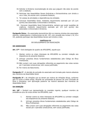III. Solicitar à Diretoria reconsideração de atos que julguem não estar de acordo
com o estatuto;
IV. Participar das Assembléias Gerais Ordinárias e Extraordinárias com direito a
voz e voto, de acordo com o presente Estatuto;
V. Ter acesso às atividades e dependências da entidade;
VI. Convocar Assembléia Geral, mediante requerimento assinado por 1/5 (um
quinto) dos associados e direcionado à Diretoria;
VII. Convocar Assembléia Geral Extraordinária, sempre que surgir questões de
urgência, mediante requerimento assinado por 1/5 (um quinto) dos
associados e direcionado à Diretoria;
Parágrafo Único - Os associados beneméritos têm os mesmos direitos dos associados
efetivos, colaboradores e institucionais do Art. 16º, com exceção dos incisos I, IV, VI e
VII, podendo participar das Assembléias Gerais sem direito a voto.
CAPÍTULO IV
DO DESLIGAMENTO DA ASSOCIAÇÃO
DO ASSOCIADO
Art. 17º - Será desligado do quadro da APILSEMG, aquele que:
I. Atentar contra os vitais interesses da APILSEMG ou cometer violação aos
dispositivos do presente Estatuto;
II. Infringir preceitos éticos fundamentais estabelecidos pelo Código de Ética
Profissional;
III. Não cumprir com suas obrigações referentes ao pagamento das cotas sociais
por 3 parcelas consecutivas, sem causa justificada;
IV. Por motivo de falecimento.
Parágrafo 1º - A decisão de exclusão do associado será tomada pela maioria absoluta
dos membros da Assembléia Geral.
Parágrafo 2º - As infrações que se derem por motivo de infrações éticas, conforme
dito no inciso II deste artigo, deverão ser precedidas de parecer de uma Comissão de
Ética e Disciplina, com aprovação posterior da maioria absoluta dos membros da
Assembléia Geral.
DA DIREÇÃO
Art. 18º – Perderá sua representação no mandato vigente, qualquer membro da
presidência e/ou do corpo diretor da APILSEMG, que:
I. Atentar contra os vitais interesses da APILSEMG ou cometer violação
aos dispositivos do presente Estatuto;
II. Infringir preceitos éticos fundamentais estabelecidos pelo Código de
Ética Profissional;
III. Não cumprir com suas obrigações referentes ao pagamento das cotas
sociais por 3 parcelas consecutivas, sem causa justificada;
 