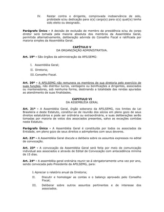 IV. Restar contra o dirigente, comprovada inobservância de zelo,
probidade e/ou dedicação para o(s) cargo(s) para o(s) qual(is) tenha
sido eleito ou designado.
Parágrafo Único - A decisão de exclusão de membro da presidência e/ou do corpo
diretor será tomada pela maioria absoluta dos membros da Assembléia Geral,
permitida alternativamente, deliberação advinda do Conselho Fiscal e ratificada por
maioria simples da Assembléia Geral.
CAPÍTULO V
DA ORGANIZAÇÃO ADMINISTRATIVA.
Art. 19º - São órgãos da administração da APILSEMG:
I. Assembléia Geral;
II. Diretoria;
III. Conselho Fiscal.
Art. 20º - A APILSEMG não remunera os membros de sua diretoria pelo exercício de
suas funções, não distribui lucros, vantagens ou bonificações a dirigentes, associados
ou mantenedores, sob nenhuma forma, destinando a totalidade das rendas apuradas
ao atendimento de suas finalidades.
CAPITULO VI
DA ASSEMBLÉIA GERAL
Art. 21º - A Assembléia Geral, órgão soberano da APILSEMG, nos limites da Lei
Brasileira e deste Estatuto, constitui-se de reunião dos sócios em pleno gozo de seus
direitos estatutários e pode ser ordinária ou extraordinária, e suas deliberações serão
tomadas por maioria de votos dos associados presentes, salvo as exceções contidas
neste Estatuto.
Parágrafo Único - A Assembléia Geral é constituída por todos os associados da
Entidade, em pleno gozo de seus direitos e adimplentes com seus deveres.
Art. 22º - A Assembléia Geral discute e delibera sobre os assuntos expressos no edital
de convocação.
Art. 23º - A convocação da Assembléia Geral será feita por meio de comunicação
individual aos associados e através de Edital de Convocação com antecedência mínima
de 15 dias.
Art. 24º - A assembléia geral ordinária reunir-se-á obrigatoriamente uma vez por ano,
sendo convocada pelo Presidente da APILSEMG, para:
I. Apreciar o relatório anual da Diretoria;
II. Discutir e homologar as contas e o balanço aprovado pelo Conselho
Fiscal;
III. Deliberar sobre outros assuntos pertinentes e de interesse dos
associados.
 