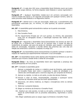 Parágrafo 1º - A cada dois (02) anos a Assembléia Geral Ordinária reunir-se-á para
eleições dos cargos eletivos, na forma disposta neste Estatuto e outras regimentais e
legais.
Parágrafo 2º - Qualquer Assembléia instalar-se-á em primeira convocação com
maioria simples dos sócios e, em segunda convocação com qualquer número, salvo os
casos previstos neste Estatuto e no Regimento Interno.
Parágrafo 3º - Admitir-se-á o voto por procuração, desde que, o procedimento seja
previamente autorizado por, no mínimo, ¾ (três quartos) do quórum presente à
Assembléia.
Art. 25º - A assembléia geral extraordinária realizar-se-á quando convocada:
I. Pela Diretoria;
II. Pelo Conselho Fiscal;
III. Por requerimento firmado por 1/5 (um quinto), no mínimo, dos associados
quite com as obrigações sociais, e declaração expressa das razões que a
justificam.
Parágrafo 1º - Requerida a Assembléia Geral Extraordinária nos termos do item III
do artigo 24º, a Diretoria tem o prazo de 15 (quinze) dias, a contar da data do
recebimento do pedido, sob pena de perda do mandato, para expedir o competente
edital de convocação, marcando a reunião dentro dos próximos dez (10) dias em
relação aos anteriores e conforme o disposto no artigo 22º.
Parágrafo 2º - As Assembléias Gerais Extraordinárias só poderão conhecer e decidir a
respeito de matérias que especificamente motivaram a sua convocação.
Art. 26º - As Assembléias Gerais serão abertas pelo Presidente da Diretoria ou por seu
substituto que iniciará a sessão lendo o edital de convocação.
Parágrafo Único - Ao início da Assembléia Geral será registrada a presença dos
sócios participantes em livro próprio.
Art. 27º - Compete à assembléia geral:
I. Aprovar a prestação de contas e o relatório anual da Diretoria, após parecer
do Conselho Fiscal, bem como o orçamento, o plano de atividades e os
valores das contribuições para o exercício seguinte, por proposta da Diretoria;
II. Aprovar ou rejeitar, no todo ou em parte, os atos dos demais Poderes;
III. Discutir e votar as teses, recomendações, propostas e quaisquer outros
assuntos de interesse social que lhe forem apresentados;
IV. Solucionar, em última instância, os litígios e divergências entre os demais
Poderes;
V. Reformar o presente Estatuto;
VI. Eleger os membros da Diretoria e Conselho Fiscal;
VII. Destituir por voto secreto, no todo ou em parte, a diretoria e/ ou Conselho
Fiscal de conformidade com os preceitos estatutários, regimentais e outros
legais;
VIII. Eleger substitutos para os cargos vagos na Diretoria e Conselho Fiscal;
 