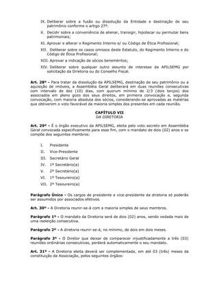IX. Deliberar sobre a fusão ou dissolução da Entidade e destinação de seu
patrimônio conforme o artigo 27º.
X. Decidir sobre a conveniência de alienar, transigir, hipotecar ou permutar bens
patrimoniais;
XI. Aprovar e alterar o Regimento Interno e/ ou Código de Ética Profissional;
XII. Deliberar sobre os casos omissos deste Estatuto, do Regimento Interno e do
Código de Ética Profissional;
XIII. Aprovar a indicação de sócios beneméritos;
XIV. Deliberar sobre qualquer outro assunto de interesse da APILSEMG por
solicitação da Diretoria ou do Conselho Fiscal.
Art. 28º - Para tratar da dissolução da APILSEMG, destinação de seu patrimônio ou a
aquisição de imóveis, a Assembléia Geral deliberará em duas reuniões consecutivas
com intervalo de dez (10) dias, com quorum mínimo de 2/3 (dois terços) dos
associados em pleno gozo dos seus direitos, em primeira convocação e, segunda
convocação, com maioria absoluta dos sócios, considerando-se aprovadas as matérias
que obtiverem o voto favorável da maioria simples dos presentes em cada reunião.
CAPÍTULO VII
DA DIRETORIA
Art. 29º - É o órgão executivo da APILSEMG, eleita pelo voto secreto em Assembléia
Geral convocada especificamente para esse fim, com o mandato de dois (02) anos e se
compõe dos seguintes membros:
I. Presidente
II. Vice-Presidente
III. Secretário Geral
IV. 1º Secretário(a)
V. 2º Secretário(a)
VI. 1º Tesoureiro(a)
VII. 2º Tesoureiro(a)
Parágrafo Único - Os cargos de presidente e vice-presidente da diretoria só poderão
ser assumidos por associados efetivos.
Art. 30º - A Diretoria reunir-se-á com a maioria simples de seus membros.
Parágrafo 1º - O mandato da Diretoria será de dois (02) anos, sendo vedada mais de
uma reeleição consecutiva.
Parágrafo 2º - A diretoria reunir-se-á, no mínimo, de dois em dois meses.
Parágrafo 3º - O Diretor que deixar de comparecer injustificadamente a três (03)
reuniões ordinárias consecutivas, perderá automaticamente o seu mandato.
Art. 31º - A Diretoria eleita deverá ser complementada, em até 03 (três) meses da
constituição da Associação, pelos seguintes órgãos:
 