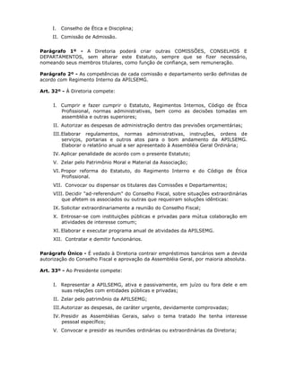 I. Conselho de Ética e Disciplina;
II. Comissão de Admissão.
Parágrafo 1º - A Diretoria poderá criar outras COMISSÕES, CONSELHOS E
DEPARTAMENTOS, sem alterar este Estatuto, sempre que se fizer necessário,
nomeando seus membros titulares, como função de confiança, sem remuneração.
Parágrafo 2º - As competências de cada comissão e departamento serão definidas de
acordo com Regimento Interno da APILSEMG.
Art. 32º - À Diretoria compete:
I. Cumprir e fazer cumprir o Estatuto, Regimentos Internos, Código de Ética
Profissional, normas administrativas, bem como as decisões tomadas em
assembléia e outras superiores;
II. Autorizar as despesas de administração dentro das previsões orçamentárias;
III.Elaborar regulamentos, normas administrativas, instruções, ordens de
serviços, portarias e outros atos para o bom andamento da APILSEMG.
Elaborar o relatório anual a ser apresentado à Assembléia Geral Ordinária;
IV. Aplicar penalidade de acordo com o presente Estatuto;
V. Zelar pelo Patrimônio Moral e Material da Associação;
VI. Propor reforma do Estatuto, do Regimento Interno e do Código de Ética
Profissional.
VII. Convocar ou dispensar os titulares das Comissões e Departamentos;
VIII. Decidir "ad-referendum" do Conselho Fiscal, sobre situações extraordinárias
que afetem os associados ou outras que requeiram soluções idênticas:
IX. Solicitar extraordinariamente a reunião do Conselho Fiscal;
X. Entrosar-se com instituições públicas e privadas para mútua colaboração em
atividades de interesse comum;
XI. Elaborar e executar programa anual de atividades da APILSEMG.
XII. Contratar e demitir funcionários.
Parágrafo Único - É vedado à Diretoria contrair empréstimos bancários sem a devida
autorização do Conselho Fiscal e aprovação da Assembléia Geral, por maioria absoluta.
Art. 33º - Ao Presidente compete:
I. Representar a APILSEMG, ativa e passivamente, em juízo ou fora dele e em
suas relações com entidades públicas e privadas;
II. Zelar pelo patrimônio da APILSEMG;
III.Autorizar as despesas, de caráter urgente, devidamente comprovadas;
IV. Presidir as Assembléias Gerais, salvo o tema tratado lhe tenha interesse
pessoal específico;
V. Convocar e presidir as reuniões ordinárias ou extraordinárias da Diretoria;
 