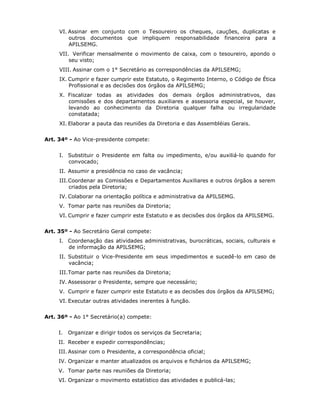 VI. Assinar em conjunto com o Tesoureiro os cheques, cauções, duplicatas e
outros documentos que impliquem responsabilidade financeira para a
APILSEMG.
VII. Verificar mensalmente o movimento de caixa, com o tesoureiro, apondo o
seu visto;
VIII. Assinar com o 1° Secretário as correspondências da APILSEMG;
IX. Cumprir e fazer cumprir este Estatuto, o Regimento Interno, o Código de Ética
Profissional e as decisões dos órgãos da APILSEMG;
X. Fiscalizar todas as atividades dos demais órgãos administrativos, das
comissões e dos departamentos auxiliares e assessoria especial, se houver,
levando ao conhecimento da Diretoria qualquer falha ou irregularidade
constatada;
XI. Elaborar a pauta das reuniões da Diretoria e das Assembléias Gerais.
Art. 34º - Ao Vice-presidente compete:
I. Substituir o Presidente em falta ou impedimento, e/ou auxiliá-lo quando for
convocado;
II. Assumir a presidência no caso de vacância;
III.Coordenar as Comissões e Departamentos Auxiliares e outros órgãos a serem
criados pela Diretoria;
IV. Colaborar na orientação política e administrativa da APILSEMG.
V. Tomar parte nas reuniões da Diretoria;
VI. Cumprir e fazer cumprir este Estatuto e as decisões dos órgãos da APILSEMG.
Art. 35º - Ao Secretário Geral compete:
I. Coordenação das atividades administrativas, burocráticas, sociais, culturais e
de informação da APILSEMG;
II. Substituir o Vice-Presidente em seus impedimentos e sucedê-lo em caso de
vacância;
III.Tomar parte nas reuniões da Diretoria;
IV. Assessorar o Presidente, sempre que necessário;
V. Cumprir e fazer cumprir este Estatuto e as decisões dos órgãos da APILSEMG;
VI. Executar outras atividades inerentes à função.
Art. 36º - Ao 1° Secretário(a) compete:
I. Organizar e dirigir todos os serviços da Secretaria;
II. Receber e expedir correspondências;
III. Assinar com o Presidente, a correspondência oficial;
IV. Organizar e manter atualizados os arquivos e fichários da APILSEMG;
V. Tomar parte nas reuniões da Diretoria;
VI. Organizar o movimento estatístico das atividades e publicá-las;
 