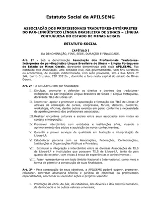 Estatuto Social da APILSEMG
ASSOCIAÇÃO DOS PROFISSIONAIS TRADUTORES-INTÉRPRETES
DO PAR-LINGÜÍSTICO LÍNGUA BRASILEIRA DE SINAIS – LÍNGUA
PORTUGUESA DO ESTADO DE MINAS GERAIS
ESTATUTO SOCIAL
CAPÍTULO I
DA DENOMINAÇÃO, FINS, SEDE, DURAÇÃO E FINALIDADE.
Art. 1º - Sob a denominação Associação dos Profissionais Tradutores-
Intérpretes do par-lingüístico Língua Brasileira de Sinais – Língua Portuguesa
do Estado de Minas Gerais, doravante denominada pela sigla APILSEMG, fica
instituída esta Associação, uma entidade civil, não governamental, sem fins lucrativos
ou econômicos, de duração indeterminada, com sede provisória, sito a Rua Albita nº
144, bairro Cruzeiro, CEP 30310- , domicílio e foro nesta capital do estado de Minas
Gerais.
Art. 2º - A APILSEMG tem por finalidades:
I. Divulgar, promover e defender os direitos e deveres dos tradutores-
intérpretes do par-lingüístico Língua Brasileira de Sinais – Língua Portuguesa,
doravante TILS de Libras-LP.
II. Incentivar, apoiar e promover a capacitação e formação dos TILS de Libras-LP
através da realização de cursos, congressos, fóruns, debates, palestras,
workshops, oficinas, dentre outros eventos em geral, conforme a necessidade
de aperfeiçoamento dos profissionais associados;
III. Realizar encontros culturais e sociais entre seus associados com vistas ao
contato e integração;
IV. Promover intercâmbio com entidades e instituições afins, visando o
aprimoramento dos sócios e aquisição de novos conhecimentos;
V. Garantir e prover serviços de qualidade em tradução e interpretação de
Libras-LP;
VI. Estabelecer parceria com as Associações, Federações, Confederações,
Instituições e Organizações Públicas e Privadas;
VII. Estimular a integração e intercâmbio entre as diversas Associações de TILS
de Libras-LP e instituições que possuem TILS de Libras-LP, tanto do país
quanto do exterior, com vistas à troca de experiências e conhecimentos;
VIII. Fazer representar-se em todo âmbito Nacional e Internacional, como meio e
forma de permitir a consecução de suas finalidades.
Art. 3º - Para consecução de seus objetivos, a APILSEMG poderá sugerir, promover,
colaborar, contratar assessoria técnica e jurídica de empresas ou profissionais
especializados, coordenar ou executar ações e projetos visando:
I. Promoção da ética, da paz, da cidadania, dos deveres e dos direitos humanos,
da democracia e de outros valores universais;
 