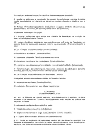 10



I - organizar e avaliar as informações científicas de interesse para a Associação;

II - auxiliar na elaboração e manutenção de cadastro de profissionais e centros de saúde
mental especializados no tratamento de transtornos mentais, dispostos a colaborar com o
APTA;

III - fornecer informações especializadas à estrutura de serviços ou atividades educacionais ou
psicossociais da Associação, em especial para os cursos de voluntariado;

IV - elaborar material para divulgação;

V - convidar profissionais para auxiliar nos objetivos da Associação, na condição de
Associados Colaboradores ou Efetivos;

VI - indicar a temática e palestrantes que poderão compor os Eventos da Associação, em
especial de caráter psicossocial, sugerindo inclusive sua organização e financiamento se for o
caso.

Art. 37 - Compete ao Coordenador do Conselho Científico:

I – coordenar as reuniões do Conselho Científico;

II – representar o Conselho Científico perante os associados;

III – fiscalizar o cumprimento das resoluções do Conselho Científico;

IV – criar áreas especializadas que forem julgadas necessárias às finalidades da Associação;

V – tomar resoluções de caráter urgente, necessárias à execução dos objetivos do Conselho
Científico, devendo, na primeira reunião, submeter seu ato a ratificação.

Art. 38 - Compete ao Secretário-Executivo do Conselho Científico:

I – organizar administrativamente os trabalhos do Conselho Científico.

II – secretariar as reuniões do Conselho Científico;

III – substituir o Coordenador em suas faltas e impedimentos;


                                        CAPÍTULO IX
                                   DA PERDA DO MANDATO

Art. 39 - Os membros da Diretoria Executiva, do Conselho Fiscal e Normativo, ou seus
suplentes, e os membros do Conselho Científico perderão o seu mandato em qualquer das
seguintes hipóteses:

I - malversação ou dilapidação do patrimônio social;

II - violação de qualquer dispositivo deste Estatuto;

III - displicência no exercício do cargo, ou seu abandono, na forma estatutária.

§ 1º - A perda do mandato será declarada em Assembleia Geral.

§ 2º - Todas as suspensões ou destituições deverão ser precedidas de ratificação que
assegure ao interessado o pleno direito de defesa, cabendo recurso na forma deste Estatuto,
exceto no caso de transtorno mental devidamente atestado por laudo médico.
 