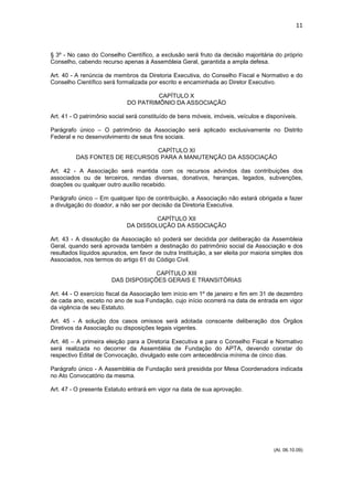 11



§ 3º - No caso do Conselho Científico, a exclusão será fruto da decisão majoritária do próprio
Conselho, cabendo recurso apenas à Assembleia Geral, garantida a ampla defesa.

Art. 40 - A renúncia de membros da Diretoria Executiva, do Conselho Fiscal e Normativo e do
Conselho Científico será formalizada por escrito e encaminhada ao Diretor Executivo.

                                      CAPÍTULO X
                             DO PATRIMÔNIO DA ASSOCIAÇÃO

Art. 41 - O patrimônio social será constituído de bens móveis, imóveis, veículos e disponíveis.

Parágrafo único – O patrimônio da Associação será aplicado exclusivamente no Distrito
Federal e no desenvolvimento de seus fins sociais.

                               CAPÍTULO XI
         DAS FONTES DE RECURSOS PARA A MANUTENÇÃO DA ASSOCIAÇÃO

Art. 42 - A Associação será mantida com os recursos advindos das contribuições dos
associados ou de terceiros, rendas diversas, donativos, heranças, legados, subvenções,
doações ou qualquer outro auxílio recebido.

Parágrafo único – Em qualquer tipo de contribuição, a Associação não estará obrigada a fazer
a divulgação do doador, a não ser por decisão da Diretoria Executiva.

                                      CAPÍTULO XII
                             DA DISSOLUÇÃO DA ASSOCIAÇÃO

Art. 43 - A dissolução da Associação só poderá ser decidida por deliberação da Assembleia
Geral, quando será aprovada também a destinação do patrimônio social da Associação e dos
resultados líquidos apurados, em favor de outra Instituição, a ser eleita por maioria simples dos
Associados, nos termos do artigo 61 do Código Civil.

                                    CAPÍTULO XIII
                       DAS DISPOSIÇÕES GERAIS E TRANSITÓRIAS

Art. 44 - O exercício fiscal da Associação tem início em 1º de janeiro e fim em 31 de dezembro
de cada ano, exceto no ano de sua Fundação, cujo início ocorrerá na data de entrada em vigor
da vigência de seu Estatuto.

Art. 45 - A solução dos casos omissos será adotada consoante deliberação dos Órgãos
Diretivos da Associação ou disposições legais vigentes.

Art. 46 – A primeira eleição para a Diretoria Executiva e para o Conselho Fiscal e Normativo
será realizada no decorrer da Assembléia de Fundação do APTA, devendo constar do
respectivo Edital de Convocação, divulgado este com antecedência mínima de cinco dias.

Parágrafo único - A Assembléia de Fundação será presidida por Mesa Coordenadora indicada
no Ato Convocatório da mesma.

Art. 47 - O presente Estatuto entrará em vigor na data de sua aprovação.




                                                                                      (At. 06.10.09)
 