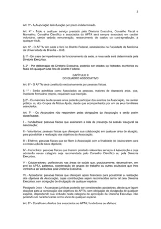 2



Art. 3º - A Associação terá duração por prazo indeterminado.

Art. 4º - Todo e qualquer serviço prestado pela Diretoria Executiva, Conselho Fiscal e
Normativo, Conselho Científico e associados do APTA será sempre executado em caráter
voluntário, sendo vedada remuneração, ressarcimento de custos ou contraprestação, a
qualquer título.

Art. 5º - O APTA tem sede e foro no Distrito Federal, estabelecida na Faculdade de Medicina
da Universidade de Brasília – UnB.

§ 1º - Em caso de impedimento de funcionamento da sede, a nova sede será determinada pela
Diretoria Executiva.

§ 2º - Por deliberação da Diretoria Executiva, poderão ser criados ou fechados escritórios ou
filiais em qualquer local fora do Distrito Federal.

                                      CAPÍTULO II
                                DO QUADRO ASSOCIATIVO

Art. 6º - O APTA será constituído exclusivamente por pessoas físicas.

§ 1º - Serão admitidas como Associados as pessoas, maiores de dezesseis anos, que,
mediante formulário próprio, requeiram sua inscrição.

§ 2º - Os menores de dezesseis anos poderão participar dos eventos da Associação, de caráter
público, ou dos Grupos de Mútua Ajuda, desde que acompanhados por um de seus familiares
associados.

Art. 7º - Os Associados não respondem pelas obrigações da Associação e serão assim
classificados:

I – Fundadores: pessoas físicas que assinaram a lista de presença da sessão inaugural da
Associação;

II - Voluntários: pessoas físicas que ofereçam sua colaboração em qualquer área de atuação,
para possibilitar a realização dos objetivos da Associação;

III - Efetivos: pessoas físicas que se filiem à Associação com a finalidade de colaborarem para
a consecução de seus objetivos;

IV - Honorários: pessoas físicas que tiverem prestado relevantes serviços à Associação e cuja
admissão nessa categoria seja recomendada pelo Conselho Científico ou pela Diretoria
Executiva;

V - Colaboradores: profissionais nas áreas de saúde que, graciosamente, desenvolvam, em
prol do APTA, palestras, coordenação de grupos de trabalho ou outras atividades que lhes
venham a ser atribuídas pela Diretoria Executiva.

VI - Apoiadores: pessoas físicas que ofereçam apoio financeiro para possibilitar a realização
dos objetivos da Associação, cujas contribuições sejam reconhecidas como tal pela Diretoria
Executiva, sem obrigação de divulgação de qualquer espécie.

Parágrafo único - As pessoas jurídicas poderão ser consideradas apoiadoras, desde que façam
doações para a consecução dos objetivos do APTA, sem obrigação de divulgação de qualquer
espécie, dependendo sua inclusão nesta categoria de aprovação da Diretoria Executiva, não
podendo ser caracterizadas como sócio de qualquer espécie.

Art. 8º - Constituem direitos dos associados ao APTA, fundadores ou efetivos:
 