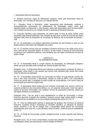 4



I - Assembleia Geral de Associados;

II - Diretoria Executiva, órgão de deliberação colegiada, eleita pela Assembleia Geral de
Associados, com mandato de dois anos, em votação secreta;

III - Conselho Fiscal e Normativo, órgão responsável pela fiscalização, auditoria e
acompanhamento permanente do desempenho da Associação, assim como pela
regulamentação complementar a este Estatuto, eleito pela Assembleia Geral de Associados,
com mandato de dois anos, em votação secreta e separada da Diretoria Executiva.

IV - Conselho Científico, cujos integrantes, de notório saber na área de saúde mental, serão
escolhidos pela Diretoria Executiva, com mandato de dois anos, a partir de uma lista de nomes
indicados pela Área de Psiquiatria da Faculdade de Medicina da Universidade de Brasília -
UnB.

Art. 13 - As atribuições e os poderes específicos conferidos por este Estatuto a cada um dos
órgãos diretivos não podem ser delegados aos outros.

Art. 14 - O requisito mínimo para ser candidato à Diretoria Executiva é ter idade acima de 21
anos, além de ser associado efetivo, no mínimo, há seis meses, e reserva-se exclusivamente
às pessoas com transtornos afetivos e aos familiares que não sejam profissionais da área de
saúde mental.

                                      CAPÍTULO V
                                 DA ASSEMBLEIA GERAL

Art. 15 - A Assembleia Geral é o órgão máximo da Associação, de deliberação colegiada,
sendo que suas decisões serão tomadas por maioria simples dos votos.

Parágrafo único - A Assembleia Geral será ordinária ou extraordinária, composta de todos os
Associados, tendo direito a voto aqueles que tiverem sido admitidos pelo menos três meses
antes da data de sua realização.

Art. 16 - A Assembleia Geral deverá ser convocada por Edital, do qual deverão constar dia,
local e hora onde funcionará a Assembleia, afixado na sede do APTA, com antecedência
mínima de quinze dias, e divulgado na rede mundial de computadores e em outros meios de
comunicação que estiverem disponíveis.

Art. 17 - A Assembleia Geral instalar-se-á em primeira convocação com quorum mínimo de
quarenta centésimos dos associados efetivos, ou, em segunda convocação, meia hora após o
horário da primeira convocação, com qualquer número de associados presentes, desde que
não sejam diretores ou conselheiros.

Parágrafo único – No dia, local e hora estabelecidos no edital de convocação, o Diretor
Executivo assumirá a direção dos trabalhos; havendo quorum legal, estará aberta a sessão,
prosseguindo-se os trabalhos ou as convocações subsequentes conforme o Art. 21.

Art. 18 - Para as deliberações relativas à destituição de qualquer dos membros da Diretoria
Executiva, Conselho Fiscal e Normativo ou Conselho Cientifico, ou alteração do Estatuto
Social, conforme o Art. 59 do Código Civil, a Assembleia Geral deverá ser convocada
especialmente para esse fim e suas decisões serão tomadas, conforme quorum estabelecido
no Art. 17.

Art. 19 – O Edital de Convocação conterá, obrigatoriamente, a pauta sugerida pela Diretoria
Executiva.

Parágrafo único - Ao se iniciar a Assembleia, a pauta será colocada em votação, acatando-se
sua alteração, desde que aprovada por maioria simples do Plenário.
 