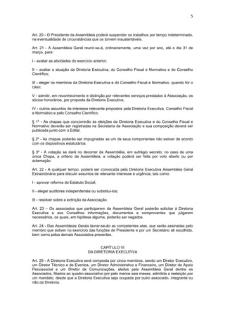 5



Art. 20 - O Presidente da Assembleia poderá suspender os trabalhos por tempo indeterminado,
na eventualidade de circunstâncias que os tornem insustentáveis.

Art. 21 - A Assembleia Geral reunir-se-á, ordinariamente, uma vez por ano, até o dia 31 de
março, para:

I - avaliar as atividades do exercício anterior;

II – avaliar a atuação da Diretoria Executiva, do Conselho Fiscal e Normativo e do Conselho
Científico;

III - eleger os membros da Diretoria Executiva e do Conselho Fiscal e Normativo, quando for o
caso;

V - admitir, em reconhecimento e distinção por relevantes serviços prestados à Associação, os
sócios honorários, por proposta da Diretoria Executiva;

IV - outros assuntos de interesse relevante propostos pela Diretoria Executiva, Conselho Fiscal
e Normativo e pelo Conselho Científico.

§ 1º - As chapas que concorrerão às eleições da Diretoria Executiva e do Conselho Fiscal e
Normativo deverão ser registradas na Secretaria da Associação e sua composição deverá ser
publicada junto com o Edital.

§ 2º - As chapas poderão ser impugnadas se um de seus componentes não estiver de acordo
com os dispositivos estatutários.

§ 3º - A votação se dará no decorrer da Assembléia, em sufrágio secreto; no caso de uma
única Chapa, a critério da Assembleia, a votação poderá ser feita por voto aberto ou por
aclamação.

Art. 22 - A qualquer tempo, poderá ser convocada pela Diretoria Executiva Assembleia Geral
Extraordinária para discutir assuntos de relevante interesse e urgência, tais como:

I - aprovar reforma do Estatuto Social;

II - eleger auditores independentes ou substituí-los;

III - resolver sobre a extinção da Associação.

Art. 23 – Os associados que participarem da Assembleia Geral poderão solicitar à Diretoria
Executiva e aos Conselhos informações, documentos e comprovantes que julgarem
necessários, os quais, em hipótese alguma, poderão ser negados.

Art. 24 - Das Assembleias Gerais lavrar-se-ão as competentes atas, que serão assinadas pelo
membro que estiver no exercício das funções de Presidente e por um Secretário ali escolhido,
bem como pelos demais Associados presentes.


                                         CAPÍTULO VI
                                   DA DIRETORIA EXECUTIVA

Art. 25 - A Diretoria Executiva será composta por cinco membros, sendo um Diretor Executivo,
um Diretor Técnico e de Eventos, um Diretor Administrativo e Financeiro, um Diretor de Apoio
Psicossocial e um Diretor de Comunicações, eleitos pela Assembleia Geral dentre os
Associados, filiados ao quadro associativo por pelo menos seis meses, admitida a reeleição por
um mandato, desde que a Diretoria Executiva seja ocupada por outro associado, integrante ou
não da Diretoria.
 