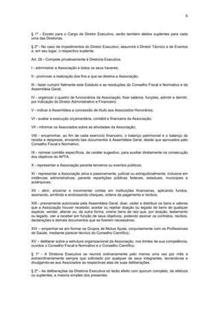 6



§ 1º - Exceto para o Cargo de Diretor Executivo, serão também eleitos suplentes para cada
uma das Diretorias.

§ 2º - No caso de impedimentos do Diretor Executivo, assumirá o Diretor Técnico e de Eventos
e, em seu lugar, o respectivo suplente.

Art. 26 - Compete privativamente à Diretoria Executiva:

I - administrar a Associação e todos os seus haveres;

II - promover a realização dos fins a que se destina a Associação;

III - fazer cumprir fielmente este Estatuto e as resoluções do Conselho Fiscal e Normativo e da
Assembleia Geral;

IV - organizar o quadro de funcionários da Associação, fixar salários, funções, admitir e demitir,
por indicação do Diretor Administrativo e Financeiro;

V - indicar à Assembleia a concessão de título aos Associados Honorários;

VI - avaliar a execução orçamentária, contábil e financeira da Associação;

VII - informar os Associados sobre as atividades da Associação;

VIII - encaminhar, ao fim de cada exercício financeiro, o balanço patrimonial e o balanço da
receita e despesas, enviando tais documentos à Assembleia Geral, desde que aprovados pelo
Conselho Fiscal e Normativo;

IX - nomear comitês específicos, de caráter sugestivo, para auxiliar diretamente na consecução
dos objetivos do APTA;

X - representar a Associação perante terceiros ou eventos públicos;

XI - representar a Associação ativa e passivamente, judicial ou extrajudicialmente, inclusive em
instâncias administrativas, perante repartições públicas federais, estaduais, municipais e
autárquicas;

XII - abrir, encerrar e movimentar contas em instituições financeiras, aplicando fundos,
assinando, emitindo e endossando cheques, ordens de pagamento e recibos;

XIII - previamente autorizada pela Assembleia Geral, doar, ceder e distribuir os bens e valores
que a Associação houver recebido; aceitar ou rejeitar doação ou legado de bens de qualquer
espécie; vender, alienar ou, de outra forma, onerar bens de raiz que, por doação, testamento
ou legado, vier a receber em função de seus objetivos, podendo assinar os contratos, recibos,
declarações e demais documentos que se fizerem necessários;

XIV – empenhar-se em formar os Grupos de Mútua Ajuda, conjuntamente com os Profissionais
de Saúde, mediante parecer técnico do Conselho Científico;

XV – deliberar sobre a estrutura organizacional da Associação, nos limites de sua competência,
ouvidos o Conselho Fiscal e Normativo e o Conselho Científico.

§ 1º - A Diretoria Executiva se reunirá ordinariamente pelo menos uma vez por mês e
extraordinariamente sempre que solicitado por qualquer de seus integrantes, lavrando-se e
divulgando-se aos Associados as respectivas atas de suas deliberações.

§ 2º - As deliberações da Diretoria Executiva só terão efeito com quorum completo, de efetivos
ou suplentes, e maioria simples dos presentes.
 