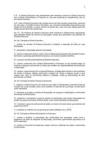 7



§ 3º - A Diretoria Executiva será representada pela assinatura conjunta do Diretor Executivo
com o Diretor Administrativo e Financeiro ou, nas suas ausências ou impedimentos, por um
dos demais Diretores.

§ 4º - Caso a Diretoria Executiva não consiga quorum por três reuniões consecutivas, assumirá
em seu lugar o Conselho Fiscal e Normativo, que convocará Assembleia Extraordinária para
eleição da nova Direção, no prazo máximo de quinze dias, caso uma nova eleição geral não
esteja prevista dentro de noventa dias.

Art. 27 - Os membros da Diretoria Executiva serão individual e solidariamente responsáveis
pela aplicação dolosa de haveres da Associação, sempre que participarem das decisões da
Diretoria Executiva.

Art. 28 - Compete ao Diretor Executivo:

I - presidir as reuniões da Diretoria Executiva e fiscalizar a execução de todas as suas
Resoluções;

II - representar a Associação perante a Sociedade;

III - aprovar o Regimento Interno, assim como as Resoluções propostas pelo Conselho Fiscal e
Normativo e aprovadas pela Diretoria Executiva, com aval do Conselho Científico;

IV - convocar reuniões extraordinárias da Diretoria Executiva;

V – assinar, juntamente com o Diretor Administrativo e Financeiro, ou seu substituto legal, os
cheques e quaisquer documentos ou títulos que resultem em responsabilidade financeira para
a Associação;

VI – assinar, conjuntamente com os demais Diretores, os balancetes mensais e demonstrativos
de receita e despesa, balanço patrimonial e balanço de receita e despesa anuais e seus
anexos, bem como os documentos relativos à aquisição, venda ou desoneração de bens
patrimoniais ou direitos.

Art. 29 - Compete ao Diretor Técnico e de Eventos:

I - substituir o Diretor Executivo em todas as suas faltas e impedimentos, exercendo todas as
funções que a este compete, assim como auxiliá-lo no exercício de sua função, se este assim
achar necessário;

II - coordenar os projetos e eventos da Associação, em especial a implantação e continuidade
dos Grupos de Mútua Ajuda;

III - programar e acompanhar cursos de suporte ao voluntariado, para sócios interessados em
prestar seu apoio aos Grupos de Mútua Ajuda, ou em outras atividades da Associação;

IV – incentivar o apoio de profissionais de saúde, ou mesmo de outras áreas, para atender aos
objetivos do APTA;

V - coordenar os contatos com as parcerias de outras entidades com o APTA.

Art. 30 - Compete ao Diretor Administrativo e Financeiro:

I - orientar e fiscalizar a arrecadação das contribuições dos associados, assim como o
pagamento de todas as despesas da Associação, nos limites orçamentários aprovados e na
forma estatutária;

II - verificar o movimento do disponível, caixas e bancos, conferindo seu saldo e examinando
comprovantes;
 