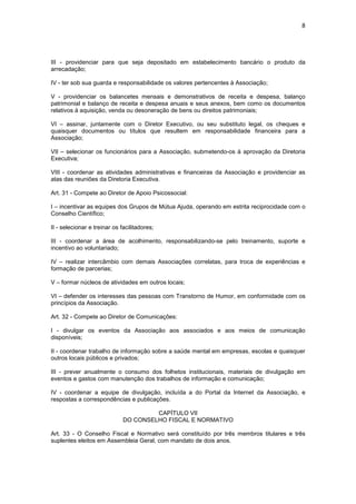 8




III - providenciar para que seja depositado em estabelecimento bancário o produto da
arrecadação;

IV - ter sob sua guarda e responsabilidade os valores pertencentes à Associação;

V - providenciar os balancetes mensais e demonstrativos de receita e despesa, balanço
patrimonial e balanço de receita e despesa anuais e seus anexos, bem como os documentos
relativos à aquisição, venda ou desoneração de bens ou direitos patrimoniais;

VI – assinar, juntamente com o Diretor Executivo, ou seu substituto legal, os cheques e
quaisquer documentos ou títulos que resultem em responsabilidade financeira para a
Associação;

VII – selecionar os funcionários para a Associação, submetendo-os à aprovação da Diretoria
Executiva;

VIII - coordenar as atividades administrativas e financeiras da Associação e providenciar as
atas das reuniões da Diretoria Executiva.

Art. 31 - Compete ao Diretor de Apoio Psicossocial:

I – incentivar as equipes dos Grupos de Mútua Ajuda, operando em estrita reciprocidade com o
Conselho Científico;

II - selecionar e treinar os facilitadores;

III - coordenar a área de acolhimento, responsabilizando-se pelo treinamento, suporte e
incentivo ao voluntariado;

IV – realizar intercâmbio com demais Associações correlatas, para troca de experiências e
formação de parcerias;

V – formar núcleos de atividades em outros locais;

VI – defender os interesses das pessoas com Transtorno de Humor, em conformidade com os
princípios da Associação.

Art. 32 - Compete ao Diretor de Comunicações:

I - divulgar os eventos da Associação aos associados e aos meios de comunicação
disponíveis;

II - coordenar trabalho de informação sobre a saúde mental em empresas, escolas e quaisquer
outros locais públicos e privados;

III - prever anualmente o consumo dos folhetos institucionais, materiais de divulgação em
eventos e gastos com manutenção dos trabalhos de informação e comunicação;

IV - coordenar a equipe de divulgação, incluída a do Portal da Internet da Associação, e
respostas a correspondências e publicações.

                                       CAPÍTULO VII
                              DO CONSELHO FISCAL E NORMATIVO

Art. 33 - O Conselho Fiscal e Normativo será constituído por três membros titulares e três
suplentes eleitos em Assembleia Geral, com mandato de dois anos.
 