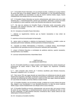 9



§ 1º – O Conselho Fiscal e Normativo, em sua primeira reunião, a realizar-se no prazo máximo
de quinze dias após a sua eleição, elegerá o seu Coordenador e o seu Secretário-Executivo,
cujos cargos poderão ser acumulados; no caso de ocorrer vacância destes cargos, haverá
imediatamente nova eleição entre os membros titulares.

§ 2º - O Conselho Fiscal e Normativo se reunirá, ordinariamente, pelo menos uma vez a cada
sessenta dias, e, extraordinariamente, sempre que necessário, observado o quorum de todos
os conselheiros ou seus suplentes, sendo suas decisões aprovadas por maioria simples.

§ 3º - No caso de vacância do Conselho Fiscal e Normativo serão convocados outros
associados pela Diretoria Executiva, até a realização da próxima Assembleia, quando se
procederá a nova eleição.

Art. 34 - Compete ao Conselho Fiscal e Normativo:

I - elaborar os regulamentos internos que se fizerem necessários à boa ordem da
administração;

II - examinar os livros de escrituração da Associação;

III - opinar sobre os balanços e relatórios de desempenho financeiro e contábil e sobre as
operações patrimoniais realizadas, emitindo pareceres à Diretoria Executiva;

IV - requisitar ao Diretor Administrativo e Financeiro, a qualquer tempo, documentação
comprobatória das operações econômico-financeiras realizadas pela Associação;

V - propor à Diretoria Executiva a contratação de auditores externos, quando necessário,
acompanhando o seu trabalho;

VI - convocar extraordinariamente a Assembleia Geral.



                                      CAPÍTULO VIII
                                 DO CONSELHO CIENTÍFICO

Art. 35 - O Conselho Científico é o órgão consultivo da Diretoria Executiva, sendo composto por
profissionais de saúde mental e áreas afins, com registro nos respectivos Conselhos
Regionais.

§ 1º - Será composto pelo mínimo de 7 membros escolhidos pela Diretoria Executiva,
observado o disposto no art. 12, inciso IV.

§ 2º - Pelo menos 70% das vagas deverão ser preenchidas por profissionais da área de saúde
mental entre psiquiatras, psicólogos, terapeutas ocupacionais e enfermeiros, sendo permitida a
admissão de profissionais de outras áreas até o máximo de 30% das vagas, desde que ligados,
em suas áreas de atuação, aos temas relativos à saúde mental.

§ 3º - O Conselho Científico, em sua primeira reunião, a realizar-se no prazo máximo de quinze
dias, elegerá o seu Coordenador e o seu Secretário-Executivo; no caso de ocorrer vacância
destes cargos, haverá imediatamente nova eleição entre os seus membros.

§ 4º - O Conselho Científico se reunirá, ordinariamente, uma vez por mês, com quorum mínimo
de quatro de seus integrantes, e, extraordinariamente, sempre que solicitado por três ou mais
de seus integrantes, ou pela Diretoria Executiva, lavrando-se atas e dando ciência de suas
deliberações à Diretoria Executiva.

Art. 36 - Compete ao Conselho Científico:
 