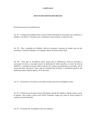 CAPÍTULO IV
DO FUNCIONAMENTO DOS ÓRGÃOS
Do funcionamento da Assembléia Geral:
Art. 38º - A Direção dos trabalhos ficará a cargo do Diretor Presidente da Associação, que coordenará os
trabalhos, e do Diretor 1º Secretário, que o secretariará, confeccionando as respectivas atas;
Art. 39º - Para a instalação dos trabalhos, fazer-se-á necessária a presença de metade mais um dos
associados, em primeira chamada, ou de qualquer número 30 (trinta) minutos após;
Art. 40º - Tanto para as Assembléias Gerais quanto para as Deliberativas, fazer-se-á necessária a
convocação de todos os associados através de publicação de edital específico, no mural da sede da
ASSEUP e a circulação do mesmo edital no interior dos veículos que transportam os associados, por 05
(cinco) dias úteis consecutivos. Entre a data de circulação final do edital e a Assembléia respectiva, não
poderá haver lapso temporal superior a 05 (cinco) dias;
Art. 41º - Terão direito a voto todos os associados em pleno gozo de suas obrigações sociais.
Art. 42º - O direito de uso da palavra ficará subordinado à direção dos trabalhos, cabendo, porém, recurso
ao plenário. Será cassada a palavra pelo Diretor Presidente, sempre que usada de forma irregular ou
contrária ao assunto discutido.
Art. 43º - As decisões das Assembléias Gerais são soberanas.
 