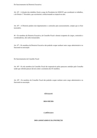 Do funcionamento da Diretoria Executiva:
Art. 44º - A direção dos trabalhos ficará a cargo do Presidente da ASSEUP, que coordenará os trabalhos,
e do Diretor 1º Secretário, que secretariará, confeccionando as respectivas atas;
Art. 45º - A Diretoria poderá criar departamentos e comissões para assessoramento, sempre que se fizer
necessário;
46 - Os membros da Diretoria Executiva, do Conselho Fiscal e demais ocupantes de cargos, comissões e
coordenadorias, não serão remunerados.
Art. 47º - Os membros da Diretoria Executiva não poderão ocupar nenhum outro cargo administrativo ou
funcional na associação.
Do funcionamento do Conselho Fiscal:
Art. 48º - Os três membros do Conselho Fiscal são responsáveis pelos pareceres emitidos pelo Conselho
sendo que referido parecer deverá conter a assinatura dos 03 membros.
Art. 49º - Os membros do Conselho Fiscal não poderão ocupar nenhum outro cargo administrativo ou
funcional na associação.
TÍTULO IV
DOS SÓCIOS
CAPÍTULO I
DOS ASSOCIADOS E DA INSCRIÇÃO
 