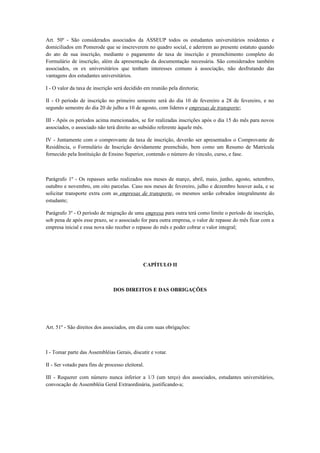 Art. 50º - São considerados associados da ASSEUP todos os estudantes universitários residentes e
domiciliados em Pomerode que se inscreverem no quadro social, e aderirem ao presente estatuto quando
do ato de sua inscrição, mediante o pagamento de taxa de inscrição e preenchimento completo do
Formulário de inscrição, além da apresentação da documentação necessária. São considerados também
associados, os ex universitários que tenham interesses comuns à associação, não desfrutando das
vantagens dos estudantes universitários.
I - O valor da taxa de inscrição será decidido em reunião pela diretoria;
II - O período de inscrição no primeiro semestre será do dia 10 de fevereiro a 28 de fevereiro, e no
segundo semestre do dia 20 de julho a 10 de agosto, com líderes e empresas de transporte;
III - Após os períodos acima mencionados, se for realizadas inscrições após o dia 15 do mês para novos
associados, o associado não terá direito ao subsídio referente àquele mês.
IV - Juntamente com o comprovante da taxa de inscrição, deverão ser apresentados o Comprovante de
Residência, o Formulário de Inscrição devidamente preenchido, bem como um Resumo de Matrícula
fornecido pela Instituição de Ensino Superior, contendo o número do vínculo, curso, e fase.
Parágrafo 1º - Os repasses serão realizados nos meses de março, abril, maio, junho, agosto, setembro,
outubro e novembro, em oito parcelas. Caso nos meses de fevereiro, julho e dezembro houver aula, e se
solicitar transporte extra com as empresas de transporte, os mesmos serão cobrados integralmente do
estudante;
Parágrafo 3º - O período de migração de uma empresa para outra terá como limite o período de inscrição,
sob pena de após esse prazo, se o associado for para outra empresa, o valor de repasse do mês ficar com a
empresa inicial e essa nova não receber o repasse do mês e poder cobrar o valor integral;
CAPÍTULO II
DOS DIREITOS E DAS OBRIGAÇÕES
Art. 51º - São direitos dos associados, em dia com suas obrigações:
I - Tomar parte das Assembléias Gerais, discutir e votar.
II - Ser votado para fins de processo eleitoral.
III - Requerer com número nunca inferior a 1/3 (um terço) dos associados, estudantes universitários,
convocação de Assembléia Geral Extraordinária, justificando-a;
 