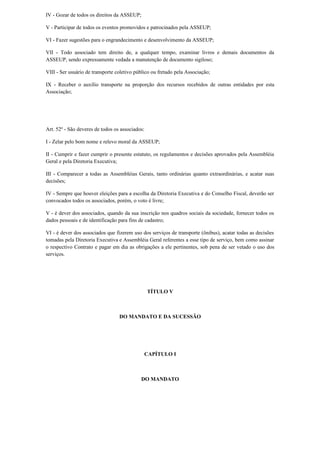 IV - Gozar de todos os direitos da ASSEUP;
V - Participar de todos os eventos promovidos e patrocinados pela ASSEUP;
VI - Fazer sugestões para o engrandecimento e desenvolvimento da ASSEUP;
VII - Todo associado tem direito de, a qualquer tempo, examinar livros e demais documentos da
ASSEUP, sendo expressamente vedada a manutenção de documento sigiloso;
VIII - Ser usuário de transporte coletivo público ou fretado pela Associação;
IX - Receber o auxílio transporte na proporção dos recursos recebidos de outras entidades por esta
Associação;
Art. 52º - São deveres de todos os associados:
I - Zelar pelo bom nome e relevo moral da ASSEUP;
II - Cumprir e fazer cumprir o presente estatuto, os regulamentos e decisões aprovados pela Assembléia
Geral e pela Diretoria Executiva;
III - Comparecer a todas as Assembléias Gerais, tanto ordinárias quanto extraordinárias, e acatar suas
decisões;
IV - Sempre que houver eleições para a escolha da Diretoria Executiva e do Conselho Fiscal, deverão ser
convocados todos os associados, porém, o voto é livre;
V - é dever dos associados, quando da sua inscrição nos quadros sociais da sociedade, fornecer todos os
dados pessoais e de identificação para fins de cadastro;
VI - é dever dos associados que fizerem uso dos serviços de transporte (ônibus), acatar todas as decisões
tomadas pela Diretoria Executiva e Assembléia Geral referentes a esse tipo de serviço, bem como assinar
o respectivo Contrato e pagar em dia as obrigações a ele pertinentes, sob pena de ser vetado o uso dos
serviços.
TÍTULO V
DO MANDATO E DA SUCESSÃO
CAPÍTULO I
DO MANDATO
 
