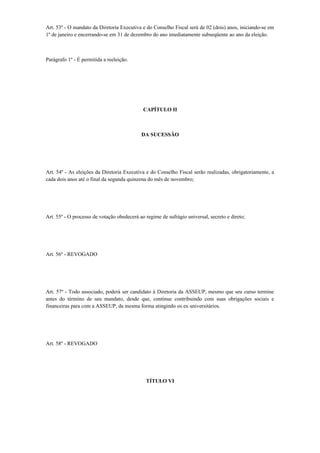 Art. 53º - O mandato da Diretoria Executiva e do Conselho Fiscal será de 02 (dois) anos, iniciando-se em
1º de janeiro e encerrando-se em 31 de dezembro do ano imediatamente subseqüente ao ano da eleição.
Parágrafo 1º - É permitida a reeleição.
CAPÍTULO II
DA SUCESSÃO
Art. 54º - As eleições da Diretoria Executiva e do Conselho Fiscal serão realizadas, obrigatoriamente, a
cada dois anos até o final da segunda quinzena do mês de novembro;
Art. 55º - O processo de votação obedecerá ao regime de sufrágio universal, secreto e direto;
Art. 56º - REVOGADO
Art. 57º - Todo associado, poderá ser candidato à Diretoria da ASSEUP, mesmo que seu curso termine
antes do término de seu mandato, desde que, continue contribuindo com suas obrigações sociais e
financeiras para com a ASSEUP, da mesma forma atingindo os ex universitários.
Art. 58º - REVOGADO
TÍTULO VI
 