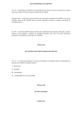 DO PATRIMÔNIO E DAS RENDAS
Art. 59º - O patrimônio da ASSEUP será constituído de bens móveis e imóveis, que possua ou venha a
possuir por compra, permuta ou doação a qualquer de seus órgãos.
Parágrafo único - A alienação ou gravame de bens que constituem o patrimônio da ASSEUP, com valores
avaliados acima de R$ 1.000,00 (hum mil reais), dependem de prévia e expressa autorização da
Assembléia Geral;
Art. 60º - As rendas da ASSEUP são provenientes das contribuições dos associados, subvenções, auxílios,
donativos, juros, aluguéis e produtos da campanha financeira, bem como das multas pecuniárias
estatutárias e as deliberadas e aprovadas em assembléia.
TÍTULO VII
DO CONTRATO DE PRESTADORAS DE SERVIÇO
Art. 61º - A escolha das prestadoras de serviços de transporte será efetuada através de apresentação de
propostas que atendam os seguintes quesitos:
I - menor preço;
II – qualidade
III – pontualidade;
IV – confiabilidade dos serviços prestados.
TÍTULO VIII
DAS PENALIDADES
CAPÍTULO I
 