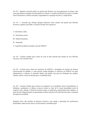 Art. 62º - Qualquer associado poderá ser punido pela Diretoria, por descumprimento ao estatuto, bem
como pela prática de qualquer ato desrespeitoso ou ofensivo a membro da Diretoria Executiva, Conselho
Fiscal, funcionários e demais associados, resguardando-se a apuração dos fatos e a ampla defesa.
Art. 63º - o associado que infringir qualquer dispositivo deste estatuto será punido pela Diretoria
Executiva, segundo a gravidade e a natureza da falta com as penas de:
I - Advertência verbal;
II - Advertência escrita;
III - Multas Pecuniárias;
IV - Suspensão;
V - Expulsão do infrator do quadro social da ASSEUP.
Art. 64º - Constitui infração grave deixar de votar na data marcada para eleição de nova Diretoria
Executiva e do Conselho Fiscal.
Art. 65º - Constitui grave ofensa aos interesses da ASSEUP, a divulgação de assuntos de interesse
exclusivamente da entidade e a ação pessoal visando prejudicar os interesses da ASSEUP em ações
administrativas e judiciais. O associado infrator será punido com pena de eliminação dos quadros,
cabendo, todavia, recurso da decisão para a Assembléia Geral.
Art. 66º - Constitui infração grave deixar de comparecer nas Assembléias Gerais Extraordinárias ou
Ordinárias, sujeitando-se os faltosos à pena de multa no valor de 01 (uma) mensalidade social do
respectivo mês, cabendo à Diretoria Executiva julgar as justificativas apresentadas pelos faltantes, as
quais deverão obrigatoriamente ser apresentadas no prazo máximo de 03 (três) dias úteis após a realização
da respectiva assembléia.
Parágrafo único: Das decisões da Diretoria Executiva, com relação a apreciação das justificativas
apresentadas, caberá recurso única e exclusivamente à assembléia geral.
 
