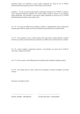 patrimônio líquido será transferido à pessoa jurídica qualificada nos termos da Lei nº 9790/99,
preferencialmente para aquela que tenha o mesmo objeto social da extinta.
Parágrafo 1º - No caso de a pessoa jurídica perder a qualificação instituída na Lei nº 9790/99, o respectivo
acervo patrimonial disponível, adquirido com recursos públicos durante o período em que perdurou
aquela qualificação, será transferido a outra pessoa jurídica qualificada nos termos da Lei nº 9790/99
preferencialmente que tenha o mesmo objeto social.
Art. 74º - Os sócios da ASSEUP não respondem, solidária ou subsidiariamente pelos compromissos
assumidos pela ASSEUP, quando não forem consultados pela Assembléia Geral ou pela Diretoria;
Art. 75º - Fica revogado in totum o estatuto anterior, bem como todas as demais portarias, instruções
normativas, circulares e demais decisões que contrariem ou conflitem com as normas deste novo estatuto.
Art. 76º - Ficam revogadas as disposições anteriores a esta alteração, nos termos da Lei 10.406 de
10.01.2002 - Código Civil de 2002.
Art. 77º - Os casos omissos serão deliberados pela Assembléia Geral, respeitada a legislação vigente.
Art. 78º - Este estatuto entra em vigor a partir da sua averbação no Cartório de Registro Civil desta
Comarca.
Pomerode, 25 de Março de 2014
________________________________ __________________________________
DANIEL JANDRE – PRESIDENTE DANIEL BÜTTGEN - TESOUREIRO
 