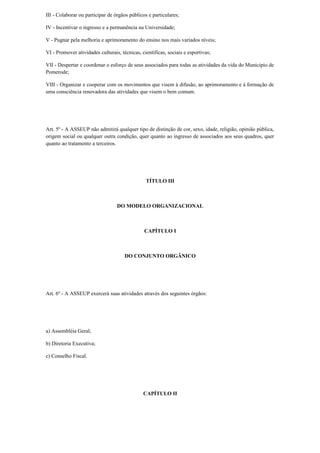 III - Colaborar ou participar de órgãos públicos e particulares;
IV - Incentivar o ingresso e a permanência na Universidade;
V - Pugnar pela melhoria e aprimoramento do ensino nos mais variados níveis;
VI - Promover atividades culturais, técnicas, científicas, sociais e esportivas;
VII - Despertar e coordenar o esforço de seus associados para todas as atividades da vida do Município de
Pomerode;
VIII - Organizar e cooperar com os movimentos que visem à difusão, ao aprimoramento e à formação de
uma consciência renovadora das atividades que visem o bem comum.
Art. 5º - A ASSEUP não admitirá qualquer tipo de distinção de cor, sexo, idade, religião, opinião pública,
origem social ou qualquer outra condição, quer quanto ao ingresso de associados aos seus quadros, quer
quanto ao tratamento a terceiros.
TÍTULO III
DO MODELO ORGANIZACIONAL
CAPÍTULO I
DO CONJUNTO ORGÂNICO
Art. 6º - A ASSEUP exercerá suas atividades através dos seguintes órgãos:
a) Assembléia Geral;
b) Diretoria Executiva;
c) Conselho Fiscal.
CAPÍTULO II
 