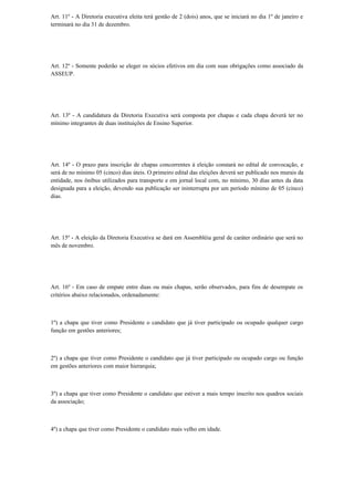 Art. 11º - A Diretoria executiva eleita terá gestão de 2 (dois) anos, que se iniciará no dia 1º de janeiro e
terminará no dia 31 de dezembro.
Art. 12º - Somente poderão se eleger os sócios efetivos em dia com suas obrigações como associado da
ASSEUP.
Art. 13º - A candidatura da Diretoria Executiva será composta por chapas e cada chapa deverá ter no
mínimo integrantes de duas instituições de Ensino Superior.
Art. 14º - O prazo para inscrição de chapas concorrentes à eleição constará no edital de convocação, e
será de no mínimo 05 (cinco) dias úteis. O primeiro edital das eleições deverá ser publicado nos murais da
entidade, nos ônibus utilizados para transporte e em jornal local com, no mínimo, 30 dias antes da data
designada para a eleição, devendo sua publicação ser ininterrupta por um período mínimo de 05 (cinco)
dias.
Art. 15º - A eleição da Diretoria Executiva se dará em Assembléia geral de caráter ordinário que será no
mês de novembro.
Art. 16º - Em caso de empate entre duas ou mais chapas, serão observados, para fins de desempate os
critérios abaixo relacionados, ordenadamente:
1º) a chapa que tiver como Presidente o candidato que já tiver participado ou ocupado qualquer cargo
função em gestões anteriores;
2º) a chapa que tiver como Presidente o candidato que já tiver participado ou ocupado cargo ou função
em gestões anteriores com maior hierarquia;
3º) a chapa que tiver como Presidente o candidato que estiver a mais tempo inscrito nos quadros sociais
da associação;
4º) a chapa que tiver como Presidente o candidato mais velho em idade.
 