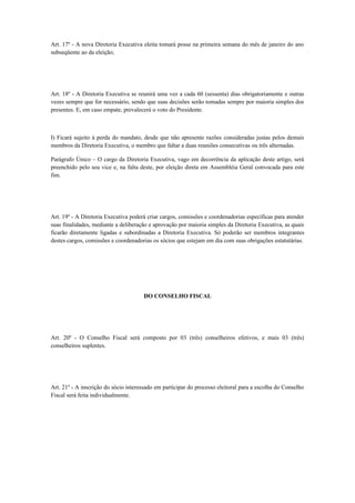 Art. 17º - A nova Diretoria Executiva eleita tomará posse na primeira semana do mês de janeiro do ano
subseqüente ao da eleição;
Art. 18º - A Diretoria Executiva se reunirá uma vez a cada 60 (sessenta) dias obrigatoriamente e outras
vezes sempre que for necessário, sendo que suas decisões serão tomadas sempre por maioria simples dos
presentes. E, em caso empate, prevalecerá o voto do Presidente.
I) Ficará sujeito à perda do mandato, desde que não apresente razões consideradas justas pelos demais
membros da Diretoria Executiva, o membro que faltar a duas reuniões consecutivas ou três alternadas.
Parágrafo Único – O cargo da Diretoria Executiva, vago em decorrência da aplicação deste artigo, será
preenchido pelo seu vice e, na falta deste, por eleição direta em Assembléia Geral convocada para este
fim.
Art. 19º - A Diretoria Executiva poderá criar cargos, comissões e coordenadorias específicas para atender
suas finalidades, mediante a deliberação e aprovação por maioria simples da Diretoria Executiva, as quais
ficarão diretamente ligadas e subordinadas a Diretoria Executiva. Só poderão ser membros integrantes
destes cargos, comissões e coordenadorias os sócios que estejam em dia com suas obrigações estatutárias.
DO CONSELHO FISCAL
Art. 20º - O Conselho Fiscal será composto por 03 (três) conselheiros efetivos, e mais 03 (três)
conselheiros suplentes.
Art. 21º - A inscrição do sócio interessado em participar do processo eleitoral para a escolha do Conselho
Fiscal será feita individualmente.
 