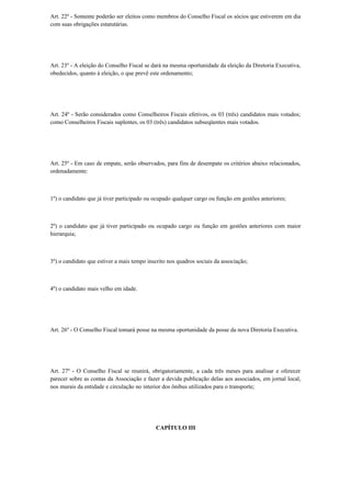 Art. 22º - Somente poderão ser eleitos como membros do Conselho Fiscal os sócios que estiverem em dia
com suas obrigações estatutárias.
Art. 23º - A eleição do Conselho Fiscal se dará na mesma oportunidade da eleição da Diretoria Executiva,
obedecidos, quanto à eleição, o que prevê este ordenamento;
Art. 24º - Serão considerados como Conselheiros Fiscais efetivos, os 03 (três) candidatos mais votados;
como Conselheiros Fiscais suplentes, os 03 (três) candidatos subseqüentes mais votados.
Art. 25º - Em caso de empate, serão observados, para fins de desempate os critérios abaixo relacionados,
ordenadamente:
1º) o candidato que já tiver participado ou ocupado qualquer cargo ou função em gestões anteriores;
2º) o candidato que já tiver participado ou ocupado cargo ou função em gestões anteriores com maior
hierarquia;
3º) o candidato que estiver a mais tempo inscrito nos quadros sociais da associação;
4º) o candidato mais velho em idade.
Art. 26º - O Conselho Fiscal tomará posse na mesma oportunidade da posse da nova Diretoria Executiva.
Art. 27º - O Conselho Fiscal se reunirá, obrigatoriamente, a cada três meses para analisar e oferecer
parecer sobre as contas da Associação e fazer a devida publicação delas aos associados, em jornal local,
nos murais da entidade e circulação no interior dos ônibus utilizados para o transporte;
CAPÍTULO III
 