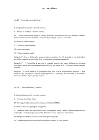 DA COMPETÊNCIA
Art. 28º - Compete à Assembléia Geral:
I - Cumprir e fazer cumprir o presente estatuto;
II - Aprovar ou modificar o presente estatuto;
III - Decidir soberanamente sobre os assuntos levantados no transcorrer dos seus trabalhos, cabendo
recursos de suas decisões emanadas a ela mesma e que atingem a todos os associados.
IV - Eleger os administradores;
V - Destituir os administradores;
VI - Aprovar as contas;
VII - Alterar o estatuto social.
Parágrafo 1º - Para as deliberações a que se referem os incisos V e VII, é exigido o voto de 2/3(dois
terços) dos presentes na Assembléia Geral especialmente convocada para este fim;
Parágrafo 2º - A Assembléia de que trata o parágrafo anterior, não poderá deliberar, em primeira
convocação, sem a maioria absoluta dos associados, ou com menos de 1/3 (um terço) nas convocações
seguintes;
Parágrafo 3º - Para a instalação da Assembléia Geral, com exceção do previsto no parágrafo 2º, será
necessário que em primeira chamada estejam presentes 1/3 (um terço) dos associados, e em segunda
chamada, uma hora depois, qualquer número.
Art. 29º - Compete à Diretoria Executiva:
I - Cumprir e fazer cumprir o presente estatuto;
II - Convocar Assembléia Geral;
III - Gerir a parte administrativa, burocrática e contábil da ASSEUP;
IV - Convocar eleições gerais para nova gestão;
V - Estabelecer o valor das mensalidades sociais, de transporte, multas e demais contribuições necessárias
e aprovadas a serem pagas pelos associados, bem como os seus respectivos vencimentos;
VI - Dar posse à Diretoria Executiva eleita para a próxima gestão;
VII - Interpretar este estatuto, resolvendo em primeira instância os casos omissos;
 