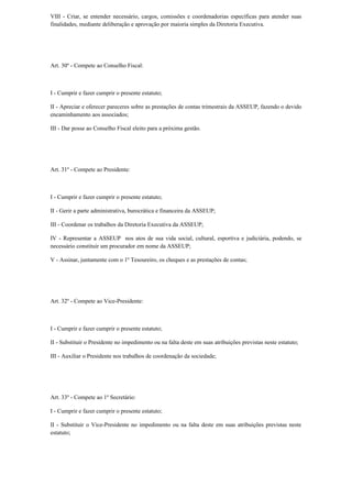 VIII - Criar, se entender necessário, cargos, comissões e coordenadorias específicas para atender suas
finalidades, mediante deliberação e aprovação por maioria simples da Diretoria Executiva.
Art. 30º - Compete ao Conselho Fiscal:
I - Cumprir e fazer cumprir o presente estatuto;
II - Apreciar e oferecer pareceres sobre as prestações de contas trimestrais da ASSEUP, fazendo o devido
encaminhamento aos associados;
III - Dar posse ao Conselho Fiscal eleito para a próxima gestão.
Art. 31º - Compete ao Presidente:
I - Cumprir e fazer cumprir o presente estatuto;
II - Gerir a parte administrativa, burocrática e financeira da ASSEUP;
III - Coordenar os trabalhos da Diretoria Executiva da ASSEUP;
IV - Representar a ASSEUP nos atos de sua vida social, cultural, esportiva e judiciária, podendo, se
necessário constituir um procurador em nome da ASSEUP;
V - Assinar, juntamente com o 1º Tesoureiro, os cheques e as prestações de contas;
Art. 32º - Compete ao Vice-Presidente:
I - Cumprir e fazer cumprir o presente estatuto;
II - Substituir o Presidente no impedimento ou na falta deste em suas atribuições previstas neste estatuto;
III - Auxiliar o Presidente nos trabalhos de coordenação da sociedade;
Art. 33º - Compete ao 1º Secretário:
I - Cumprir e fazer cumprir o presente estatuto;
II - Substituir o Vice-Presidente no impedimento ou na falta deste em suas atribuições previstas neste
estatuto;
 