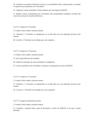 III - Secretariar as reuniões da Diretoria Executiva e as Assembléias Gerais, confeccionando e assinando
as respectivas atas juntamente com o Presidente;
IV - Organizar e manter atualizadas as fichas cadastrais dos Associados da ASSEUP;
V - Redigir e assinar, conjuntamente com o Presidente, toda correspondência expedida e recebida, bem
como ler as mesmas em reuniões da Diretoria;
Art. 34º - Compete ao 2º Secretário:
I - Cumprir e fazer cumprir o presente estatuto;
II - Substituir o 1º Secretário no impedimento ou na falta deste em suas atribuições previstas neste
estatuto;
III - Auxiliar o 1º Secretário nas atividades que a este competem.
Art. 35º - Compete ao 1º Tesoureiro:
I - Cumprir e fazer cumprir o presente estatuto;
II - Gerir a parte financeira da sociedade;
III - Elaborar as prestações de contas solicitadas e as obrigatórias.
IV - Assinar, juntamente com o Presidente, os cheques e as prestações de contas da ASSEUP;
Art. 36º - Compete ao 2º Tesoureiro:
I - Cumprir e fazer cumprir o presente estatuto;
II - Substituir o 1º Tesoureiro no impedimento ou na falta deste em suas atribuições previstas neste
estatuto;
III - Auxiliar o 1º Tesoureiro nas atividades que a este competem.
Art. 37º - Compete ao Promotor de eventos:
I - Cumprir a fazer cumprir o presente estatuto;
II - Coordenar e organizar toda a parte de promoções e eventos da ASSEUP, ou em que a mesma
participar.
 